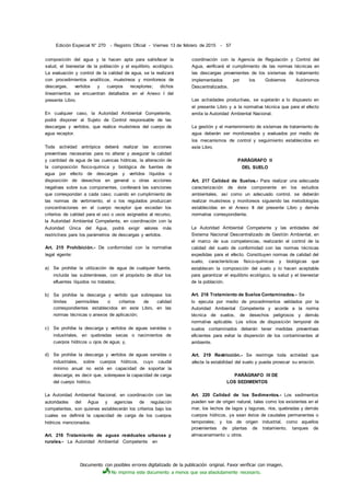 Documento con posibles errores digitalizado de la publicación original. Favor verificar con imagen.
No imprima este documento a menos que sea absolutamente necesario.
Edición Especial N° 270 - Registro Oficial - Viernes 13 de febrero de 2015 - 57
composición del agua y la hacen apta para satisfacer la
salud, el bienestar de la población y el equilibrio, ecológico.
La evaluación y control de la calidad de agua, se la realizará
con procedimientos analíticos, muéstreos y monitoreos de
descargas, vertidos y cuerpos receptores; dichos
lineamientos se encuentran detallados en el Anexo I del
presente Libro.
En cualquier caso, la Autoridad Ambiental Competente,
podrá disponer al Sujeto de Control responsable de las
descargas y vertidos, que realice muéstreos del cuerpo de
agua receptor.
Toda actividad antrópica deberá realizar las acciones
preventivas necesarias para no alterar y asegurar la calidad
y cantidad de agua de las cuencas hídricas, la alteración de
la composición físico-química y biológica de fuentes de
agua por efecto de descargas y vertidos líquidos o
disposición de desechos en general u otras acciones
negativas sobre sus componentes, conllevará las sanciones
que correspondan a cada caso; cuando en cumplimiento de
las normas de vertimiento, el o los regulados produzcan
concentraciones en el cuerpo receptor que excedan los
criterios de calidad para el uso o usos asignados al recurso,
la Autoridad Ambiental Competente, en coordinación con la
Autoridad Única del Agua, podrá exigir valores más
restrictivos para los parámetros de descargas y vertidos.
Art. 215 Prohibición.- De conformidad con la normativa
legal vigente:
a) Se prohibe la utilización de agua de cualquier fuente,
incluida las subterráneas, con el propósito de diluir los
efluentes líquidos no tratados;
b) Se prohibe la descarga y vertido que sobrepase los
límites permisibles o criterios de calidad
correspondientes establecidos en este Libro, en las
normas técnicas o anexos de aplicación;
c) Se prohibe la descarga y vertidos de aguas servidas o
industriales, en quebradas secas o nacimientos de
cuerpos hídricos u ojos de agua; y,
d) Se prohibe la descarga y vertidos de aguas servidas o
industriales, sobre cuerpos hídricos, cuyo caudal
mínimo anual no esté en capacidad de soportar la
descarga; es decir que, sobrepase la capacidad de carga
del cuerpo hídrico.
La Autoridad Ambiental Nacional, en coordinación con las
autoridades del Agua y agencias de regulación
competentes, son quienes establecerán los criterios bajo los
cuales se definirá la capacidad de carga de los cuerpos
hídricos mencionados.
Art. 216 Tratamiento de aguas residuales urbanas y
rurales.- La Autoridad Ambiental Competente en
coordinación con la Agencia de Regulación y Control del
Agua, verificará el cumplimiento de las normas técnicas en
las descargas provenientes de los sistemas de tratamiento
implementados por los Gobiernos Autónomos
Descentralizados.
Las actividades productivas, se sujetarán a lo dispuesto en
el presente Libro y a la normativa técnica que para el efecto
emita la Autoridad Ambiental Nacional.
La gestión y el mantenimiento de sistemas de tratamiento de
agua deberán ser monitoreados y evaluados por medio de
los mecanismos de control y seguimiento establecidos en
este Libro.
PARÁGRAFO II
DEL SUELO
Art. 217 Calidad de Suelos.- Para realizar una adecuada
caracterización de éste componente en los estudios
ambientales, así como un adecuado control, se deberán
realizar muéstreos y monitoreos siguiendo las metodologías
establecidas en el Anexo II del presente Libro y demás
normativa correspondiente.
La Autoridad Ambiental Competente y las entidades del
Sistema Nacional Descentralizado de Gestión Ambiental, en
el marco de sus competencias, realizarán el control de la
calidad del suelo de conformidad con las normas técnicas
expedidas para el efecto. Constituyen normas de calidad del
suelo, características físico-químicas y biológicas que
establecen la composición del suelo y lo hacen aceptable
para garantizar el equilibrio ecológico, la salud y el bienestar
de la población.
Art. 218 Tratamiento de Suelos Contaminados.- Se
lo ejecuta por medio de procedimientos validados por la
Autoridad Ambiental Competente y acorde a la norma
técnica de suelos, de desechos peligrosos y demás
normativa aplicable. Los sitios de disposición temporal de
suelos contaminados deberán tener medidas preventivas
eficientes para evitar la dispersión de los contaminantes al
ambiente.
Art. 219 Restricción.- Se restringe toda actividad que
afecte la estabilidad del suelo y pueda provocar su erosión.
PARÁGRAFO III DE
LOS SEDIMENTOS
Art. 220 Calidad de los Sedimentos.- Los sedimentos
pueden ser de origen natural, tales como los existentes en el
mar, los lechos de lagos y lagunas, ríos, quebradas y demás
cuerpos hídricos, ya sean éstos de caudales permanentes o
temporales; y los de origen industrial, como aquellos
provenientes de plantas de tratamiento, tanques de
almacenamiento u otros.
 