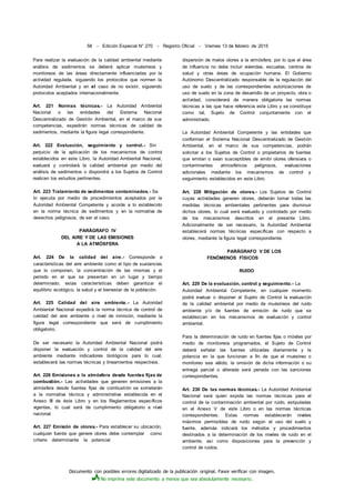 Documento con posibles errores digitalizado de la publicación original. Favor verificar con imagen.
No imprima este documento a menos que sea absolutamente necesario.
58 - Edición Especial N° 270 - Registro Oficial - Viernes 13 de febrero de 2015
Para realizar la evaluación de la calidad ambiental mediante
análisis de sedimentos se deberá aplicar muéstreos y
monitoreos de las áreas directamente influenciadas por la
actividad regulada, siguiendo los protocolos que normen la
Autoridad Ambiental y en el caso de no existir, siguiendo
protocolos aceptados internacionalmente.
Art. 221 Normas técnicas.- La Autoridad Ambiental
Nacional o las entidades del Sistema Nacional
Descentralizado de Gestión Ambiental, en el marco de sus
competencias, expedirán normas técnicas de calidad de
sedimentos, mediante la figura legal correspondiente.
Art. 222 Evaluación, seguimiento y control.- Sin
perjuicio de la aplicación de los mecanismos de control
establecidos en este Libro, la Autoridad Ambiental Nacional,
evaluará y controlará la calidad ambiental por medio del
análisis de sedimentos o dispondrá a los Sujetos de Control
realicen los estudios pertinentes.
Art. 223 Tratamiento de sedimentos contaminados.- Se
lo ejecuta por medio de procedimientos aceptados por la
Autoridad Ambiental Competente y acorde a lo establecido
en la norma técnica de sedimentos y en la normativa de
desechos peligrosos, de ser el caso.
PARÁGRAFO IV
DEL AIRE Y DE LAS EMISIONES
A LA ATMÓSFERA
Art. 224 De la calidad del aire.- Corresponde a
características del aire ambiente como el tipo de sustancias
que lo componen, la concentración de las mismas y el
período en el que se presentan en un lugar y tiempo
determinado; estas características deben garantizar el
equilibrio ecológico, la salud y el bienestar de la población.
Art. 225 Calidad del aire ambiente.- La Autoridad
Ambiental Nacional expedirá la norma técnica de control de
calidad del aire ambiente o nivel de inmisión, mediante la
figura legal correspondiente que será de cumplimiento
obligatorio.
De ser necesario la Autoridad Ambiental Nacional podrá
disponer la evaluación y control de la calidad del aire
ambiente mediante indicadores biológicos para lo cual,
establecerá las normas técnicas y lineamientos respectivos.
Art. 226 Emisiones a la atmósfera desde fuentes fijas de
combustión.- Las actividades que generen emisiones a la
atmósfera desde fuentes fijas de combustión se someterán
a la normativa técnica y administrativa establecida en el
Anexo III de éste Libro y en los Reglamentos específicos
vigentes, lo cual será de cumplimiento obligatorio a nivel
nacional.
Art. 227 Emisión de olores.- Para establecer su ubicación,
cualquier fuente que genere olores debe contemplar como
criterio determinante la potencial
dispersión de malos olores a la atmósfera, por lo que el área
de influencia no debe incluir viviendas, escuelas, centros de
salud y otras áreas de ocupación humana. El Gobierno
Autónomo Descentralizado responsable de la regulación del
uso de suelo y de las correspondientes autorizaciones de
uso de suelo en la zona de desarrollo de un proyecto, obra o
actividad, considerará de manera obligatoria las normas
técnicas a las que hace referencia este Libro y se constituye
como tal, Sujeto de Control conjuntamente con el
administrado.
La Autoridad Ambiental Competente y las entidades que
conforman el Sistema Nacional Descentralizado de Gestión
Ambiental, en el marco de sus competencias, podrán
solicitar a los Sujetos de Control o propietarios de fuentes
que emitan o sean susceptibles de emitir olores ofensivos o
contaminantes atmosféricos peligrosos, evaluaciones
adicionales mediante los mecanismos de control y
seguimiento establecidos en este Libro.
Art. 228 Mitigación de olores.- Los Sujetos de Control
cuyas actividades generen olores, deberán tomar todas las
medidas técnicas ambientales pertinentes para disminuir
dichos olores, lo cual será evaluado y controlado por medio
de los mecanismos descritos en el presente Libro.
Adicionalmente de ser necesario, la Autoridad Ambiental
establecerá normas técnicas específicas con respecto a
olores, mediante la figura legal correspondiente.
PARÁGRAFO V DE LOS
FENÓMENOS FÍSICOS
RUIDO
Art. 229 De la evaluación, control y seguimiento.- La
Autoridad Ambiental Competente, en cualquier momento
podrá evaluar o disponer al Sujeto de Control la evaluación
de la calidad ambiental por medio de muéstreos del ruido
ambiente y/o de fuentes de emisión de ruido que se
establezcan en los mecanismos de evaluación y control
ambiental.
Para la determinación de ruido en fuentes fijas o móviles por
medio de monitoreos programados, el Sujeto de Control
deberá señalar las fuentes utilizadas diariamente y la
potencia en la que funcionan a fin de que el muestreo o
monitoreo sea válido; la omisión de dicha información o su
entrega parcial o alterada será penada con las sanciones
correspondientes.
Art. 230 De las normas técnicas.- La Autoridad Ambiental
Nacional será quien expida las normas técnicas para el
control de la contaminación ambiental por ruido, estipuladas
en el Anexo V de este Libro o en las normas técnicas
correspondientes. Estas normas establecerán niveles
máximos permisibles de ruido según el uso del suelo y
fuente, además indicará los métodos y procedimientos
destinados a la determinación de los niveles de ruido en el
ambiente, así como disposiciones para la prevención y
control de ruidos.
 