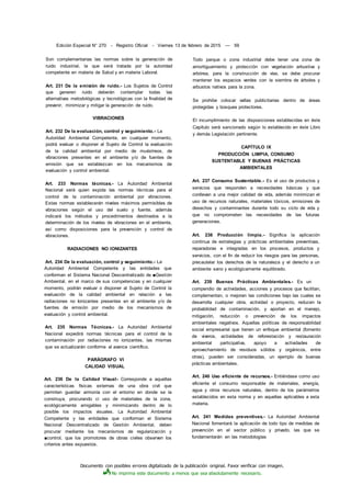Documento con posibles errores digitalizado de la publicación original. Favor verificar con imagen.
No imprima este documento a menos que sea absolutamente necesario.
Edición Especial N° 270 - Registro Oficial - Viernes 13 de febrero de 2015 — 59
Son complementarias las normas sobre la generación de
ruido industrial, la que será tratada por la autoridad
competente en materia de Salud y en materia Laboral.
Art. 231 De la emisión de ruido.- Los Sujetos de Control
que generen ruido deberán contemplar todas las
alternativas metodológicas y tecnológicas con la finalidad de
prevenir, minimizar y mitigar la generación de ruido.
VIBRACIONES
Art. 232 De la evaluación, control y seguimiento.- La
Autoridad Ambiental Competente, en cualquier momento,
podrá evaluar o disponer al Sujeto de Control la evaluación
de la calidad ambiental por medio de muéstreos, de
vibraciones presentes en el ambiente y/o de fuentes de
emisión que se establezcan en los mecanismos de
evaluación y control ambiental.
Art. 233 Normas técnicas.- La Autoridad Ambiental
Nacional será quien expida las normas técnicas para el
control de la contaminación ambiental por vibraciones.
Estas normas establecerán niveles máximos permisibles de
vibraciones según el uso del suelo y fuente, además
indicará los métodos y procedimientos destinados a la
determinación de los niveles de vibraciones en el ambiente,
así como disposiciones para la prevención y control de
vibraciones.
RADIACIONES NO IONIZANTES
Art. 234 De la evaluación, control y seguimiento.- La
Autoridad Ambiental Competente y las entidades que
conforman el Sistema Nacional Descentralizado de ■Gestión
Ambiental, en el marco de sus competencias y en cualquier
momento, podrán evaluar o disponer al Sujeto de Control la
evaluación de la calidad ambiental en relación a las
radiaciones no Ionizantes presentes en el ambiente y/o de
fuentes de emisión por medio de los mecanismos de
evaluación y control ambiental.
Art. 235 Normas Técnicas.- La Autoridad Ambiental
Nacional expedirá normas técnicas para el control de la
contaminación por radiaciones no ionizantes, las mismas
que se actualizarán conforme al avance científico.
PARÁGRAFO VI
CALIDAD VISUAL
Art. 236 De la Calidad Visual- Corresponde a aquellas
características físicas externas de una obra civil que
permiten guardar armonía con el entorno en donde se la
construya, procurando ci uso de materiales de la zona,
ecológicamente amigables y minimizando dentro de lo
posible los impactos visuales. La Autoridad Ambiental
Competente y las entidades que conforman el Sistema
Nacional Descentralizado de Gestión Ambiental, deben
procurar mediante los mecanismos de regularización y
■control, que los promotores de obras civiles observen los
criterios antes expuestos.
Todo parque o zona industrial debe tener una zona de
amortiguamiento y protección con vegetación arbustiva y
arbórea, para la construcción de vías, se debe procurar
mantener los espacios verdes con la siembra de árboles y
arbustos nativos para la zona.
Se prohibe colocar vallas publicitarias dentro de áreas
protegidas y bosques protectores.
El incumplimiento de las disposiciones establecidas en éste
Capítulo será sancionado según lo establecido en éste Libro
y demás Legislación pertinente.
CAPÍTULO IX
PRODUCCIÓN LIMPIA, CONSUMO
SUSTENTABLE Y BUENAS PRÁCTICAS
AMBIENTALES
Art. 237 Consumo Sustentable.- Es el uso de productos y
servicios que responden a necesidades básicas y que
conllevan a una mejor calidad de vida, además minimizan el
uso de recursos naturales, materiales tóxicos, emisiones de
desechos y contaminantes durante todo su ciclo de vida y
que no comprometen las necesidades de las futuras
generaciones.
Art. 238 Producción limpia.- Significa la aplicación
continua de estrategias y prácticas ambientales preventivas,
reparadoras e integradas en los procesos, productos y
servicios, con el fin de reducir los riesgos para las personas,
precautelar los derechos de la naturaleza y el derecho a un
ambiente sano y ecológicamente equilibrado.
Art. 239 Buenas Prácticas Ambientales.- Es un
compendio de actividades, acciones y procesos que facilitan,
complementan, o mejoran las condiciones bajo las cuales se
desarrolla cualquier obra, actividad o proyecto, reducen la
probabilidad de contaminación, y aportan en el manejo,
mitigación, reducción o prevención de los impactos
ambientales negativos. Aquellas políticas de responsabilidad
social empresarial que tienen un enfoque ambiental (fomento
de viveros, actividades de reforestación y restauración
ambiental participativa, apoyo a actividades de
aprovechamiento de residuos sólidos y orgánicos, entre
otras), pueden ser consideradas, un ejemplo de buenas
prácticas ambientales.
Art. 240 Uso eficiente de recursos.- Entiéndase como uso
eficiente el consumo responsable de materiales, energía,
agua y otros recursos naturales, dentro de los parámetros
establecidos en esta norma y en aquellas aplicables a esta
materia.
Art. 241 Medidas preventivas.- La Autoridad Ambiental
Nacional fomentará la aplicación de todo tipo de medidas de
prevención en el sector público y privado, las que se
fundamentarán en las metodologías
 