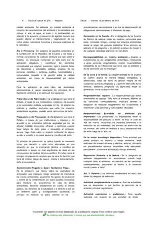 Documento con posibles errores digitalizado de la publicación original. Favor verificar con imagen.
No imprima este documento a menos que sea absolutamente necesario.
6 - Edición Especial N° 270 - Registro Oficial - Viernes 13 de febrero de 2015
calidad ambiental. Se entiende por calidad ambiental al
conjunto de características del ambiente y la naturaleza que
incluye el aire, el agua, el suelo y la biodiversidad, en
relación a la ausencia o presencia de agentes nocivos que
puedan afectar al mantenimiento y regeneración de los
ciclos vitales, estructura, funciones y procesos evolutivos de
la naturaleza.
Art. 2 Principios.- Sin perjuicio de aquellos contenidos en
la Constitución de la República del Ecuador y las leyes y
normas secundarias de cualquier jerarquía que rijan sobre la
materia, los principios contenidos en este Libro son de
aplicación obligatoria y constituyen los elementos
conceptuales que originan, sustentan, rigen e inspiran todas
ías decisiones y actividades públicas, privadas, de las
personas naturales y jurídicas, pueblos, nacionalidades y
comunidades respecto a la gestión sobre la calidad
ambiental, así como la responsabilidad por daños
ambientales.
Para la aplicación de este Libro, las autoridades
administrativas y jueces observarán los principios de la
legislación ambiental y en particular los siguientes:
Preventivo o de Prevención.- Es la obligación que tiene el
Estado, a través de sus instituciones y órganos y de acuerdo
a las potestades públicas asignadas por ley, de adoptar las
políticas y medidas oportunas que eviten los impactos
ambientales negativos, cuando exista certidumbre de daño.
Precautorio o de Precaución.- Es la obligación que tiene el
Estado, a través de sus instituciones y órganos y de
acuerdo a las potestades públicas asignadas por ley, de
adoptar medidas protectoras eficaces y oportunas cuando
haya peligro de daño grave o irreversible al ambiente,
aunque haya duda sobre el impacto ambiental de alguna
acción, u omisión o no exista evidencia científica del daño.
El principio de precaución se aplica cuando es necesario
tomar una decisión u optar entre alternativas en una
situación en que la información técnica y científica es
insuficiente o existe un nivel significativo de duda en las
conclusiones del análisis técnico-científico. En tales casos el
principio de precaución requiere que se tome la decisión que
tiene el mínimo riesgo de causar, directa o indirectamente,
daño al ecosistema.
Contaminador-Pagador o Quien Contamina Paga.-
Es la obligación que tienen todos los operadores de
actividades que impliquen riesgo ambiental de internalizar
los costos ambientales, asumiendo los gastos de prevención
y control de la contaminación así como aquellos necesarios
para restaurar los ecosistemas en caso de daños
ambientales, teniendo debidamente en cuenta el interés
público, los derechos de la naturaleza y el derecho a vivir en
un ambiente sano y ecológicamente equilibrado. El
principio en mención se aplica además en los
procedimientos sancionatorios o en los de determinación de
obligaciones administrativas o tributarias de pago.
Corrección en la Fuente.- Es la obligación de los Sujetos
de Control de adoptar todas las medidas pertinentes para
evitar, minimizar, mitigar y corregir los impactos ambiéntales
desde el origen del proceso productivo; Este principio se
aplicará en los proyectos y en adición a planes de manejo o
de cualquier naturaleza previstos en este Libro.
Corresponsabilidad en materia ambiental.- Cuando el
cumplimiento de las obligaciones ambientales corresponda
a varias personas conjuntamente, existirá responsabilidad
compartida de las infracciones que en el caso se cometan y
de las sanciones que se impongan.
De la cuna a la tumba.- La responsabilidad de los Sujetos
de Control abarca de manera integral, compartida, y
diferenciada, todas las fases de gestión integral de las
sustancias químicas peligrosas y la gestión adecuada de los
residuos, desechos peligrosos y/o especiales desde su
generación hasta su disposición final.
Responsabilidad objetiva.- La responsabilidad por daños
ambientales es objetiva. Todo daño al ambiente, además de
las sanciones correspondientes, implicará también la
obligación de restaurar integralmente los ecosistemas e
indemnizar a las personas y comunidades afectadas.
Responsabilidad Extendida del productor y/o
importador.- Los productores y/o importadores tienen la
responsabilidad del producto a través de todo el ciclo de
vida del mismo, incluyendo los impactos inherentes a la
selección de los materiales, del proceso de producción de
los mismos, así como los relativos al uso y disposición final
de estos luego de su vida útil.
De la mejor tecnología disponible.- Toda actividad que
pueda producir un impacto o riesgo ambiental, debe
realizarse de manera eficiente y efectiva, esto es, utilizando
los procedimientos técnicos disponibles más adecuados,
para prevenir y minimizar el impacto o riesgo ambiental.
Reparación Primaria o In Natura.- Es la obligación de
restaurar integralmente los ecosistemas cuando haya
cualquier daño al ambiente, sin perjuicio de las sanciones
correspondientes, procurando el retorno a la condición
inicial o previa al daño*
Art. 3 Glosario.- Los términos establecidos en este Libro
tienen la categoría de definición.
Actividad complementaria o conexa.- Son las actividades
que se desprenden o que facilitan la ejecución de la
actividad principal regularizada.
Actividad económica o profesional.- Toda aquella
realizada con ocasión de una actividad de índole
 