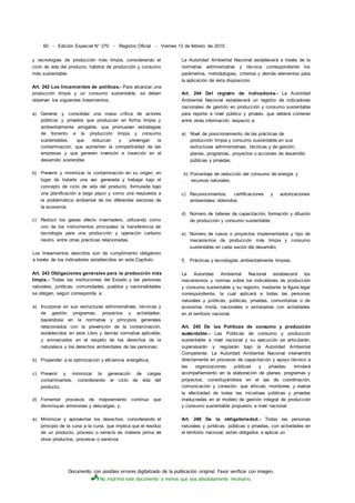 Documento con posibles errores digitalizado de la publicación original. Favor verificar con imagen.
No imprima este documento a menos que sea absolutamente necesario.
60 - Edición Especial N° 270 - Registro Oficial - Viernes 13 de febrero de 2015
y tecnologías de producción más limpia, considerando el
ciclo de vida del producto, hábitos de producción y consumo
más sustentable.
Art. 242 Los lincamientos de políticas.- Para alcanzar una
producción limpia y un consumo sustentable, se deben
observar los siguientes lineamientos:
a) Generar y consolidar una masa crítica de actores
públicos y privados que produzcan en forma limpia y
ambientalmente amigable, que promuevan estrategias
de fomento a la producción limpia y consumo
sustentables, que reduzcan y prevengan la
contaminación, que aumenten la competitividad de las
empresas y que generen inversión e inserción en el
desarrollo sostenible.
b) Prevenir y minimizar la contaminación en su origen, en
lugar de tratarla una vez generada y trabajar bajo el
concepto de ciclo de vida del producto, formulada bajo
una planificación a largo plazo y como una respuesta a
la problemática ambiental de los diferentes sectores de
la economía.
c) Reducir los gases efecto invernadero, utilizando como
uno de los instrumentos principales la transferencia de
tecnología para una producción y operación carbono
neutro, entre otras prácticas relacionadas.
Los lineamientos descritos son de cumplimiento obligatorio
a través de los indicadores establecidos en este Capítulo.
Art. 243 Obligaciones generales para la producción más
limpia.- Todas las instituciones del Estado y las personas
naturales, jurídicas, comunidades, pueblos y nacionalidades
se obligan, según corresponda a:
a) Incorporar en sus estructuras administrativas, técnicas y
de gestión programas, proyectos y actividades;
basándose en la normativa y principios generales
relacionados con la prevención de la contaminación,
establecidos en este Libro y demás normativa aplicable;
y enmarcados en el respeto de los derechos de la
naturaleza y los derechos ambientales de las personas;
b) Propender a la optimización y eficiencia energética;
c) Prevenir y minimizar la generación de cargas
contaminantes, considerando el ciclo de vida del
producto;
d) Fomentar procesos de mejoramiento continuo que
disminuyan emisiones y descargas; y,
e) Minimizar y aprovechar los desechos, considerando el
principio de la cuna a la cuna, que implica que el residuo
de un producto, proceso o servicio es materia prima de
otros productos, procesos o servicios
La Autoridad Ambiental Nacional establecerá a través de la
normativa administrativa y técnica correspondiente los
parámetros, metodologías, criterios y demás elementos para
la aplicación de ésta disposición.
Art. 244 Del registro de indicadores.- La Autoridad
Ambiental Nacional establecerá un registro de indicadores
nacionales de gestión en producción y consumo sustentable
para reporte a nivel público y privado, que deberá contener
entre otras información respecto a:
a) Nivel de posicionamiento de las prácticas de
producción limpia y consumo sustentable en sus
estructuras administrativas, técnicas y de gestión,
planes, programas, proyectos o acciones de desarrollo
públicas y privadas;
b) Porcentaje de reducción del consumo de energía y
. recursos naturales;
c) Reconocimientos, certificaciones y autorizaciones
ambientales obtenidos;
d) Número de talleres de capacitación, formación y difusión
de producción y consumo sustentable;
e) Número de casos o proyectos implementados y tipo de
mecanismos de producción más limpia y consumo
sustentable en cada sector del desarrollo;
f) Prácticas y tecnologías ambientalmente limpias;
La Autoridad Ambiental Nacional establecerá los
mecanismos y normas sobre los indicadores de producción
y consumo sustentable y su registro, mediante la figura legal
correspondiente, la cual aplicará a todas las personas
naturales y jurídicas, públicas, privadas, comunitarias o de
economía mixta, nacionales o extranjeras con actividades
en el territorio nacional.
Art. 245 De las Políticas de consumo y producción
sustentable.- Las Políticas de consumo y producción
sustentable a nivel nacional y su ejecución se articularán,
supervisarán y regularán bajo la Autoridad Ambiental
Competente. La Autoridad Ambiental Nacional intervendrá
directamente en procesos de capacitación y apoyo técnico a
las organizaciones públicas y privadas; brindará
acompañamiento en la elaboración de planes, programas y
proyectos, constituyéndose en el eje de coordinación,
comunicación y conexión, que articule, monitoree, y evalúe
la efectividad de todas las iniciativas públicas y privadas
involucradas en el modelo de gestión integral de producción
y consumo sustentable propuesto a nivel nacional.
Art. 246 De la obligatoriedad.- Todas las personas
naturales y jurídicas, públicas o privadas, con actividades en
el territorio nacional, están obligados a aplicar un
 