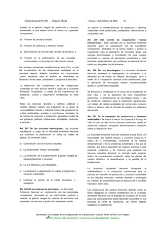 Documento con posibles errores digitalizado de la publicación original. Favor verificar con imagen.
No imprima este documento a menos que sea absolutamente necesario.
Edición Especial N° 270 - Registro Oficial - Viernes 13 de febrero de 2015 — 61
modelo de la gestión integral de producción y consumo
sustentable, el que deberá incluir al menos los siguientes
componentes:
a) Fomento de procesos limpios;
b) Fomento de productos y servicios limpios;
c) Estructuración de ciclo de vida cerrado del producto; y,
d) Fomento en la conformación de una sociedad
comprometida con la protección del entorno natural.
Los estudios ambientales establecidos en este Libro, a más
del cumplimiento de las obligaciones señaladas en la
normativa vigente, deberán considerar los componentes
_antes expuestos para el análisis de alternativas de
desarrollo de las obras, actividades o proyectos a realizarse.
La verificación del cumplimiento de las obligaciones
contenidas en este artículo estará a cargo de la Autoridad
Ambiental Competente, a través de los mecanismos de
evaluación, control y seguimiento establecidos en éste
Libro.
Todas las personas naturales y jurídicas, públicas o
privadas deberán realizar una evaluación de su grado de
responsabilidad directa o indirecta, frente a la generación de
costos ambientales, sociales y económicos, derivados de
las formas de consumo y producción, generadas a partir de
sus procesos, políticas, atribuciones, actividades, productos
o servicios.
Art. 247 De las acciones estratégicas.- Las acciones
estratégicas a cargo de la Autoridad Ambiental Nacional
que sustentan la planificación en todos los niveles de
gestión, se orientarán hacia:
a) Conservación de los recursos naturales;
b) La productividad limpia y sustentable;
c) La prevención de la contaminación y gestión integral de
residuos/desechos y recursos;
d) La eco eficiencia y eco etiquetado;
e) La educación y capacitación en cuanto a producción y
consumo sustentable;
f) Incentivar el cambio de la matriz productiva y
energética.
Art. 248 De las cadenas de suministro.- La Autoridad
Ambiental Nacional en coordinación con las autoridades
competentes, promoverá en las instituciones públicas y
privadas, la gestión integral de cadenas de suministro que
promuevan el consumo y producción sostenible, donde
se priorice la comercialización de productos y servicios
sostenibles entre productores, proveedores, distribuidores y
consumidor final.
Art. 249 Del Comité de Cooperación Técnica
Intersectorial.- Será presidido por la Autoridad Ambiental
Nacional, quien en coordinación con las Autoridades
competentes, fomentará en el sector público y privado la
cooperación para la generación de mercados verdes que
incluyan Eco-Etiquetas y Eco-Diseño. De igual manera,
promoverá la creación de laboratorios acreditados y otras
entidades especializadas que certifiquen la veracidad de los
productos amigables con el ambiente.
Art. 250 De las tecnologías.- La Autoridad Ambiental
Nacional fomentará la investigación, la innovación y el
desarrollo en el campo de diversas tecnologías, tanto a
través de la cooperación nacional como internacional, para
la aplicación de tecnologías limpias, económicamente
viables y socialmente aceptables.
Se fomentará y fortalecerá en el marco de lo establecido en
éste Libro y en la aplicación de otros mecanismos
pertinentes, la diversificación de tecnologías limpias y uso
de productos orgánicos para la producción agropecuaria,
con niveles de calidad aceptables por norma para consumo
interno y externo, bajo el principio de respeto a la soberanía
alimentaria.
Art. 251 De la estrategia de producción y consumo
sustentable.- Se enfoca a reducir los impactos a lo largo de
todo el ciclo de vida de los artículos producidos, desde su
extracción, creación, transporte, almacenamiento, utilización
hasta su disposición final.
La Autoridad Ambiental Nacional impulsará al país hacia una
biosociedad, que deberá producir y consumir limpio en el
marco de la sostenibilidad, consciente de la realidad
ambiental local y de los problemas ambientales a los que se
enfrenta, que busca desarrollar las mejores prácticas a nivel
industrial, productivo y de consumo para preservar los
recursos naturales, fomentar un mercado verde nacional,
reducir la contaminación ambiental, paliar los efectos del
cambio climático, la desertificación y la pérdida de la
biodiversidad.
La Autoridad Ambiental Nacional fortalecerá el
multilateralismo y la interacción internacional para un
proceso de inclusión de producción y consumo sustentable
en los distintos mercados; también diseñará y promulgará
los criterios de sostenibilidad para el ejercicio de la actividad
financiera, entre otros.
Las instituciones del sistema financiero deberán incluir de
forma obligatoria los criterios establecidos por la Autoridad
Ambiental Nacional con la finalidad de incorporar en el corto
plazo las consideraciones sobre desarrollo sostenible en sus
procesos de toma de decisiones; así mismo deberán
establecer un sistema de
 