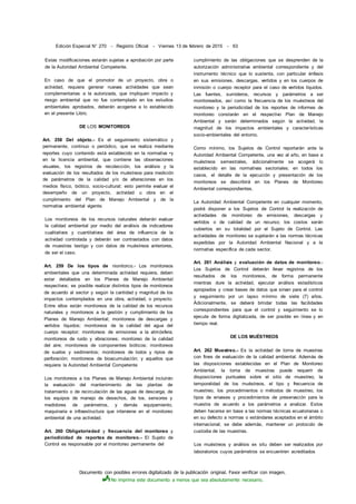 Documento con posibles errores digitalizado de la publicación original. Favor verificar con imagen.
No imprima este documento a menos que sea absolutamente necesario.
Edición Especial N° 270 - Registro Oficial - Viernes 13 de febrero de 2015 - 63
Estas modificaciones estarán sujetas a aprobación por parte
de la Autoridad Ambiental Competente.
En caso de que el promotor de un proyecto, obra o
actividad, requiera generar nuevas actividades que sean
complementarias a la autorizada, que impliquen impacto y
riesgo ambiental que no fue contemplado en los estudios
ambientales aprobados, deberán acogerse a lo establecido
en el presente Libro.
DE LOS MONITOREOS
Art. 258 Del objeto.- Es el seguimiento sistemático y
permanente, continuo o periódico, que se realiza mediante
reportes cuyo contenido está establecido en la normativa •y
en la licencia ambiental, que contiene las observaciones
visuales, los registros de recolección, los análisis y la
evaluación de los resultados de los muéstreos para medición
de parámetros de la calidad y/o de alteraciones en los
medios físico, biótico, socio-cultural; esto permite evaluar el
desempeño de un proyecto, actividad u obra en el
cumplimiento del Plan de Manejo Ambiental y de la
normativa ambiental vigente.
Los monitoreos de los recursos naturales deberán evaluar
la calidad ambiental por medio del análisis de indicadores
cualitativos y cuantitativos del área de influencia de la
actividad controlada y deberán ser contrastados con datos
de muestras testigo y con datos de muéstreos anteriores,
de ser el caso.
Art. 259 De los tipos de nionitorco.- Los monitoreos
ambientales que una determinada actividad requiera, deben
estar detallados en los Planes de Manejo Ambiental
respectivos; es posible realizar distintos tipos de monitoreos
de acuerdo al sector y según la cantidad y magnitud de los
impactos contemplados en una obra, actividad, o proyecto.
Entre ellos están monitoreos de la calidad de los recursos
naturales y monitoreos a la gestión y cumplimiento de los
Planes de Manejo Ambiental; monitoreos de descargas y
vertidos líquidos; monitoreos de la calidad del agua del
cuerpo receptor; monitoreos de emisiones a la atmósfera;
monitoreos de ruido y vibraciones; monitoreo de la calidad
del aire; monitoreos de componentes bióticos; monitoreos
de suelos y sedimentos; monitoreos de lodos y ripios de
perforación; monitoreos de bioacumulación; y aquellos que
requiera la Autoridad Ambiental Competente
Los monitoreos a los Planes de Manejo Ambiental incluirán
la evaluación del mantenimiento de las plantas de
tratamiento o de recirculación de las aguas de descarga, de
los equipos de manejo de desechos, de los. sensores y
medidores de parámetros, y demás equipamiento,
maquinaria e infraestructura que interviene en el monitoreo
ambiental de una actividad.
Art. 260 Obligatoriedad y frecuencia del monitoreo y
periodicidad de reportes de monitoreo.- El Sujeto de
Control es responsable por el monitoreo permanente del
cumplimiento de las obligaciones que se desprenden de la
autorización administrativa ambiental correspondiente y del
instrumento técnico que lo sustenta, con particular énfasis
en sus emisiones, descargas, vertidos y en los cuerpos de
inmisión o cuerpo receptor para el caso de vertidos líquidos.
Las fuentes, sumideros, recursos y parámetros a ser
monitoreados, así como la frecuencia de los muéstreos del
monitoreo y la periodicidad de los reportes de informes de
monitoreo constarán en el respectivo Plan de Manejo
Ambiental y serán determinados según la actividad, la
magnitud de los impactos ambientales y características
socio-ambientales del entorno.
Como mínimo, los Sujetos de Control reportarán ante la
Autoridad Ambiental Competente, una vez al año, en base a
muéstreos semestrales, ádicionalmente se acogerá lo
establecido en las normativas sectoriales; en todos los
casos, el detalle de la ejecución y presentación de los
monitoreos se describirá en los Planes de Monitoreo
Ambiental correspondientes.
La Autoridad Ambiental Competente en cualquier momento,
podrá disponer a los Sujetos de Control la realización de
actividades de monitoreo de emisiones, descargas y
vertidos o de calidad de un recurso; los costos serán
cubiertos en su totalidad por el Sujeto de Control. Las
actividades de monitoreo se sujetarán a las normas técnicas
expedidas por la Autoridad Ambiental Nacional y a la
normativa específica de cada sector.
Art. 261 Análisis y evaluación de datos de monitoreo.-
Los Sujetos de Control deberán llevar registros de los
resultados de los monitoreos, de forma permanente
mientras dure la actividad, ejecutar análisis estadísticos
apropiados y crear bases de datos que sirvan para el control
y seguimiento por un lapso mínimo de siete (7) años.
Ádicionalmente, se deberá brindar todas las facilidades
correspondientes para que el control y seguimiento se lo
ejecute de forma digitalizada, de ser posible en línea y en
tiempo real.
DE LOS MUÉSTREOS
Art. 262 Muestreo.- Es la actividad de toma de muestras
con fines de evaluación de la calidad ambiental. Además de
las disposiciones establecidas en el Plan de Monitoreo
Ambiental, la toma de muestras puede requerir de
disposiciones puntuales sobre el sitio de muestreo, la
temporalidad de los muéstreos, el tipo y frecuencia de
muestreo, los procedimientos o métodos de muestreo, los
tipos de envases y procedimientos de preservación para la
muestra de acuerdo a los parámetros a analizar. Estos
deben hacerse en base a las normas técnicas ecuatorianas o
en su defecto a normas o estándares aceptados en el ámbito
internacional; se debe además, mantener un protocolo de
custodia de las muestras.
Los muéstreos y análisis ex situ deben ser realizados por
laboratorios cuyos parámetros se encuentren acreditados
 