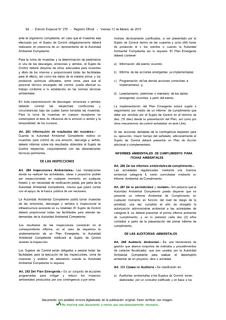 Documento con posibles errores digitalizado de la publicación original. Favor verificar con imagen.
No imprima este documento a menos que sea absolutamente necesario.
64 - Edición Especial N° 270 - Registro Oficial - Viernes 13 de febrero de 2015
ante el organismo competente, en caso que el muestreo sea
efectuado por el Sujeto de Control obligatoriamente deberá
realizarse en presencia de un representante de la Autoridad
Ambiental Competente.
Para la toma de muestras y la determinación de parámetros
in situ de las descargas, emisiones y vertidos, el Sujeto de
Control deberá disponer de sitios adecuados para muestreo
y aforo de los mismos y proporcionará todas las facilidades
para el efecto, así como los datos de la materia prima, y los
productos químicos utilizados, entre otros, para que el
personal técnico encargado del control, pueda efectuar su
trabajo conforme a lo establecido en las normas técnicas
ambientales.
En toda caracterización de descargas, emisiones o vertidos
deberán constar las respectivas condiciones y
circunstancias bajo las cuales fueron tomadas las muestras.
Para la toma de muestras en cuerpos receptores se
contemplará el área de influencia de la emisión o vertido y la
temporalidad de los sucesos.
Art. 263 Información de resultados del muestreo.-
Cuando la Autoridad Ambiental Competente realice un
muestreo para control de una emisión, descarga y vertido,
deberá informar sobre los resultados obtenidos al Sujeto de
Control respectivo, conjuntamente con las observaciones
técnicas pertinentes.
DE LAS INSPECCIONES
Art. 264 Inspecciones Ambientales.- Las instalaciones
donde se realizan las actividades, obras o proyectos podrán
ser inspeccionadas en cualquier momento, en cualquier
horario y sin necesidad de notificación previa, por parte de la
Autoridad Ambiental Competente, misma que podrá contar
con el apoyo de la fuerza pública de ser necesario.
La Autoridad Ambiental Competente podrá tomar muestras
de las emisiones, descargas y vertidos e inspeccionar la
infraestructura existente en su totalidad. El Sujeto de Control
deberá proporcionar todas las facilidades para atender las
demandas de la Autoridad Ambiental Competente.
Los resultados de las inspecciones constarán en el
correspondiente informe, en el caso de requerirse la
¡mplementación de un Plan Emergente, la Autoridad
Ambiental Competente notificará al Sujeto de Control
durante la inspección.
Los Sujetos de Control están obligados a prestar todas las
facilidades para la ejecución de las inspecciones, toma de
muestras y análisis de laboratorio cuando la Autoridad
Ambiental Competente lo requiera.
Art. 265 Del Plan Emergente.- Es un conjunto de acciones
programadas para mitigar y reducir los impactos
ambientales producidos por una contingencia o por otros
motivos técnicamente justificados, a ser presentado por el
Sujeto de Control dentro de las cuarenta y ocho (48) horas
de producido el o los eventos o cuando la Autoridad
Ambiental Competente así lo requiera. El Plan Emergente
deberá contener:
a) Información del evento ocurrido;
b) Informe de las acciones emergentes ya implementadas;
c) Programación de las demás acciones correctivas a
implementarse; y,
d) Levantamiento preliminar o inventario de los daños
emergentes ocurridos a partir del evento.
La implementación del Plan Emergente estará sujeta a
seguimiento por medio de un informe
1
de cumplimiento que
debe ser remitido por el Sujeto de Control en el término de
diez (10 días) desde la presentación del Plan, así como por
otros mecanismos de control señalados en este Libro.
Si las acciones derivadas de la contingencia requieren para
su ejecución, mayor tiempo del señalado, adicionalmente el
Sujeto de Control deberá presentar un Plan de Acción
adicional o complementario.
INFORMES AMBIENTALES DE CUMPLIMIENTO PARA
FICHAS AMBIENTALES
Art. 266 De los informes ambientalesde cumplimiento.-
Las actividades regularizadas mediante una licencia
ambiental categoría II, serán controladas mediante un
Informe Ambiental de Cumplimiento.
Art. 267 De la periodicidad y revisión.- Sin perjuicio que la
Autoridad Ambiental Competente pueda disponer que se
presente un Informe Ambiental de Cumplimiento en
cualquier momento en función del nivel de riesgo de la
actividad, una vez cumplido el año de otorgado la
autorización administrativa ambiental a las actividades de
categoría II, se deberá presentar el primer informe ambiental
de cumplimiento; y en lo posterior cada dos (2) años
contados a partir de la presentación del primer informe de
cumplimiento.
DE LAS AUDITORÍAS AMBIENTALES
Art. 268 Auditoría Ambiental.- Es una herramienta de
gestión que abarca conjuntos de métodos y procedimientos
de carácter fiscalizador, que son usados por la Autoridad
Ambiental Competente para evaluar el desempeño
ambiental de un proyecto, obra o actividad.
Art. 269 Clases de Auditoría.- Se clasificarán en:
a) Auditorías ambientales a los Sujetos de Control, serán
elaboradas por un consultor calificado y en base a los
 