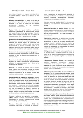 Documento con posibles errores digitalizado de la publicación original. Favor verificar con imagen.
No imprima este documento a menos que sea absolutamente necesario.
Edición Especial N° 270 - Registro Oficial - Viernes 13 de febrero de 2015 — 7
económica, un negocio o una empresa, con independencia
de carácter público o privado y que tiene o no fines
lucrativos.
Actividad ilícita ambiental.- Es aquella que se deriva de
una actuación que violente el ordenamiento jurídico
ambiental y por tanto, no cuenta con los permisos
administrativos otorgados por las autoridades
administrativas correspondientes.
Aguas.- Todas las aguas marítimas, superficiales,
subterráneas y atmosféricas del territorio nacional, en todos
sus estados físicos, mismas que constituyen el dominio
hídrico público conforme lo definido en la Ley Orgánica de
Recursos Hídricos, Usos y Aprovechamiento del Agua.
Almacenamiento de residuos/desechos no peligrosos.-
Toda operación conducente al depósito transitorio de los
desechos y/o residuos sólidos, en condiciones que
aseguren la protección al ambiente y a la salud humana.
Acumulación de los desechos y/o residuos sólidos en los
lugares de generación de los mismos o en lugares aledaños
a estos, donde se mantienen hasta su posterior recolección.
Almacenamiento de sustancias químicas peligrosas.-
Actividad de guardar temporalmente sustancias químicas
peligrosas en tanto se transfieran o se procesan para su
aprovechamiento.
Almacenamiento de desechos peligrosos y/o especiales.-
Actividad de guardar temporalmente residuos/desechos
peligrosos y/o especiales, ya sea fuera o dentro de las
instalaciones del generador.
Ambiente.- Se entiende al ambiente como un sistema
global integrado por componentes naturales y sociales,
constituidos a su vez por elementos biofísicos en su
interacción dinámica con el ser humano, incluidas sus
relaciones socio-económicas y socio-culturales.
Aprovechamiento de residuos no peligrosos.- Conjunto
de acciones o procesos asociados mediante los cuales, a
través de un manejo integral de los residuos sólidos, se
procura dar valor, a los desechos y/o residuos
reincorporando a los materiales recuperados a un nuevo
ciclo económico y productivo en forma eficiente, ya sea por
medio de la reutilización, el reciclaje, el tratamiento térmico
con fines de generación de energía y obtención de
subproductos o por medio del compostaje en el caso de
residuos orgánicos o cualquier otra modalidad que conlleve
beneficios sanitarios, ambientales y/o económicos.
Autoridad Ambiental de Aplicación responsable
(AAAr): Gobierno autónomo descentralizado provincial,
metropolitano y/o municipal, acreditado ante el Sistema
Único de Manejo Ambiental (SUMA).
Autoridad Ambiental Competente (AAC): Son
competentes para llevar los procesos de prevención,
control y seguimiento de la contaminación ambiental, en
primer lugar el Ministerio del Ambiente y por delegación, los
gobiernos autónomos descentralizados provinciales,
metropolitanos y/o municipales acreditados.
Autoridad Ambiental Nacional (AAN).- El Ministerio del
Ambiente y sus dependencias desconcentradas a nivel
nacional.
Botadero de desechos y/o residuos sólidos.- Es el sitio
donde se depositan los desechos y/o residuos sólidos, sin
preparación previa y sin parámetros técnicos o mediante
técnicas muy rudimentarias y en el que no se ejerce un
control adecuado.
Capacidad de resiliencia.- La habilidad de un sistema y
sus componentes para anticipar, absorber, adaptarse o
recuperarse de los efectos de un impacto negativo o daño
emergente (natural o antrópico), de forma oportuna y
eficiente, realizando en el transcurso del tiempo los actos
evolutivos y regenerativos que reestablecerán el equilibrio
ecológico, la riqueza y la biodíversidad
Catálogo ambiental nacional.- Listado y clasificación de
los proyectos, obras o actividades existentes en el país, en
función de las características particulares de éstos y de la
magnitud de los impactos negativos que causan al
ambiente.
Categorización ambiental nacional.- Es el proceso de
selección, depuración, ordenamiento, valoración,
estratificación de los proyectos, obras o actividades
existentes en el país, en función de las características
particulares de éstos y de la magnitud de los impactos
negativos que causan al ambiente.
Celda emergente para desechos y/o residuos sólidos no
peligrosos.- Es una celda técnicamente diseñada, donde
se depositan temporalmente los desechos y/o residuos
sólidos no peligrosos, los mismos que deberán tener una
compactación y cobertura diaria con material adecuado,
poseer los sistemas de evacuación del biogás, recolección
de lixiviados, recolección de aguas de escorrentía; hasta la
habilitación del sitio de disposición final, técnica y
ambientalmente regularizado. Adicionalmente, consta de las
siguientes obras complementarias: conducción,
almacenamiento y tratamiento de lixiviados. Dicha celda
tendrá un periodo de diseño no mayor a 2 años y es también
considerada como la primera fase del relleno sanitario.
Celda emergente para desechos sanitarios.- Es una celda
técnicamente diseñada, donde se depositan temporalmente
los desechos sanitarios, los mismos que deberán tener una
cobertura diaria con material adecuado, poseer los sistemas
protección y recolección perimetral de aguas de escorrentía;
hasta la habilitación del sitio de disposición final, técnica y
ambientalmente regularizado. Dicha celda tendrá un periodo
de diseño no mayor a 2 años.
 