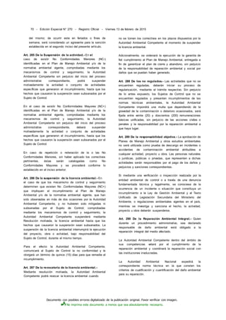 Documento con posibles errores digitalizado de la publicación original. Favor verificar con imagen.
No imprima este documento a menos que sea absolutamente necesario.
70 - Edición Especial N° 270 - Registro Oficial - Viernes 13 de febrero de 2015
del mismo; de ocurrir este en feriados o fines de
semana, será considerado un agravante para la sanción
establecida en el segundo inciso del presente artículo.
Art. 285 De la Suspensión de la actividad.- En el
caso de existir No Conformidades Menores (NC-)
identificadas en el Plan de Manejo Ambiental y/o de la
normativa ambiental vigente, comprobadas mediante los
mecanismos de control y seguimiento, la Autoridad
Ambiental Competente sin perjuicio del inicio del proceso
administrativo correspondiente, podrá suspender
motivadamente la actividad o conjunto de actividades
específicas que generaron el incumplimiento, hasta que los
hechos que causaron la suspensión sean subsanados por el
Sujeto de Control.
En el caso de existir No Conformidades Mayores (NC+)
identificadas en el Plan de Manejo Ambiental y/o de la
normativa ambiental vigente, comprobadas mediante los
mecanismos de control y seguimiento, la Autoridad
Ambiental Competente sin perjuicio del inicio del proceso
administrativo correspondiente, deberá suspender
motivadamente la actividad o conjunto de actividades
específicas que generaron el incumplimiento, hasta que los
hechos que causaron la suspensión sean subsanados por el
Sujeto de Control
En caso de repetición o reiteración de la o las No
Conformidades Menores, sin haber aplicado los correctivos
pertinentes, éstas serán catalogadas como No
Conformidades Mayores y se procederá conforme lo
establecido en el inciso anterior.
Art. 286 De la suspensión de la licencia ambiental.- En
el caso de que los mecanismo de control y seguimiento
determinen que existen No .Conformidades Mayores (NC+)
que impliquen el incumplimiento al Plan de Manejo
Ambiental y/o de la normativa ambiental vigente, que han
sido observadas en más de dos ocasiones por la Autoridad
Ambiental Competente, y no hubieren sido mitigadas ni
subsanadas por el Sujeto de Control; comprobadas
mediante los mecanismos de control y seguimiento, la
Autoridad Ambiental Competente suspenderá mediante
Resolución motivada, la licencia ambiental hasta que los
hechos que causaron la suspensión sean subsanados. La
suspensión de la licencia ambiental interrumpirá la ejecución
del proyecto, obra o actividad, bajo responsabilidad del
Sujeto de Control, durante el mismo tiempo.
Para el efecto la Autoridad Ambiental Competente,
comunicará al Sujeto de Control la no conformidad y le
otorgará un término de quince (15) días para que remedie el
incumplimiento.
Art. 287 De la revocatoria de la licencia ambiental.-
Mediante resolución motivada, la Autoridad Ambiental
Competente podrá revocar la licencia ambiental cuando
no se tomen los correctivos en los plazos dispuestos por la
Autoridad Ambiental Competente al momento de suspender
la licencia ambiental.
Adicionalmente, se ordenará la ejecución de la garantía de
fiel cumplimiento al Plan de Manejo Ambiental, entregada a
fin de garantizar el plan de cierre y abandono, sin perjuicio
de la responsabilidad de reparación ambiental y social por
daños que se puedan haber generado.
Art. 288 De los no regulados.- Las actividades que no se
encuentren reguladas, deberán iniciar su proceso de
regularización, mediante el trámite respectivo. Sin perjuicio
de lo antes expuesto, los Sujetos de Control que no se
encuentren regulados y presenten incumplimientos de las
normas técnicas ambientales, la Autoridad Ambiental
Competente impondrá una multa que dependiendo de la
gravedad de la contaminación o deterioro ocasionados, será
fijada entre veinte (20) y doscientos (200) remuneraciones
básicas unificadas, sin perjuicio de las acciones civiles o
penales y la responsabilidad por la reparación ambiental a
que haya lugar.
Art. 289 De la responsabilidad objetiva.- La aprobación de
Planes de Manejo Ambiental y otros estudios ambientales
no será utilizada como prueba de descargo en incidentes o
accidentes de contaminación ambiental atribuibles a
cualquier actividad, proyecto u obra. Las personas naturales
o jurídicas, públicas o privadas, que representen a dichas
actividades serán responsables por el pago de los daños y
perjuicios y sanciones correspondientes.
Si mediante una verificación o inspección realizada por la
entidad ambiental de control o a través de una denuncia
fundamentada técnica y legalmente, se conociese de la
ocurrencia de un incidente o situación que constituya un
incumplimiento a la Ley de Gestión Ambiental y al Texto
Unificado de Legislación Secundaria del Ministerio del
Ambiente, o regulaciones ambientales vigentes en el país,
mientras se investiga y sanciona el hecho, la actividad,
proyecto u obra deberán suspenderse.
Art. 290 De la Reparación Ambiental Integral.- Quien
durante un procedimiento administrativo, sea declarado
responsable de daño ambiental está obligado a la
reparación integral del medio afectado.
La Autoridad Ambiental Competente dentro del ámbito de
sus competencias velará por el cumplimiento de la
reparación ambiental y coordinará la reparación social con
las instituciones involucradas.
La Autoridad Ambiental Nacional expedirá la
correspondiente norma técnica en la que consten los
criterios de cualificación y cuantificación del daño ambiental
para su reparación.
 