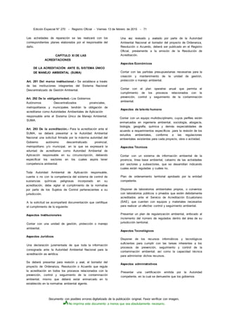 Documento con posibles errores digitalizado de la publicación original. Favor verificar con imagen.
No imprima este documento a menos que sea absolutamente necesario.
Edición Especial N° 270 - Registro Oficial - Viernes 13 de febrero de 2015 - 71
Las actividades de reparación se las realizará con los
correspondientes planes elaborados por el responsable del
daño.
CAPÍTULO XI DE LAS
ACREDITACIONES
DE LA ACREDITACIÓN ANTE EL SISTEMA ÚNICO
DE MANEJO AMBIENTAL (SUMA)
Art. 291 Del marco institucional.- Se establece a través
de las instituciones integrantes del Sistema Nacional
Descentralizado de Gestión Ambiental.
Art. 292 De la -obligatoriedad.- Los Gobiernos
Autónomos Descentralizados provinciales,
metropolitanos y municipales tendrán la obligación de
acreditarse como Autoridades Ambientales de Aplicación
responsable ante el Sistema Único de Manejo Ambiental,
SUMA.
Art. 293 De la acreditación.- Para la acreditación ante el
SUMA, se deberá presentar a la Autoridad Ambiental
Nacional una solicitud firmada por la máxima autoridad del
Gobierno autónomo descentralizado provincial,
metropolitano y/o municipal, en la que se expresará la
voluntad de acreditarse como Autoridad Ambiental de
Aplicación responsable en su circunscripción, debiendo
especificar los sectores en los cuales aspira tener
competencia ambiental.
Toda Autoridad Ambiental de Aplicación responsable,
cuente o no con la competencia del sistema de control de
sustancias químicas peligrosas incorporado en su
acreditación, debe vigilar el cumplimiento de la normativa
por parte de los Sujetos de Control pertenecientes a su
jurisdicción.
A la solicitud se acompañará documentación que certifique
el cumplimiento de lo siguiente:
Aspectos Institucionales
Contar con una unidad de gestión, protección o manejo
ambiental.
Aspectos Jurídicos
Una declaración juramentada de que toda la información
consignada ante la Autoridad Ambiental Nacional para la
acreditación es verídica.
Se deberá presentar para revisión y aval, el borrador del
proyecto de Ordenanza, Resolución o Acuerdo que regule
la acreditación en todos los procesos relacionados con la
prevención, control y seguimiento de la contaminación
ambiental, mismo que deberá estar enmarcado en lo
establecido en la normativa ambiental vigente.
Una vez revisado y avalado por parte de la Autoridad
Ambiental Nacional el borrador del proyecto de Ordenanza,
Resolución o Acuerdo, deberá ser publicado en el Registro
Oficial, previamente a la emisión de la Resolución de
Acreditación.
Aspectos Económicos
Contar con las partidas presupuestarias necesarias para la
creación y mantenimiento de la unidad de gestión,
protección o manejo ambiental.
Contar con el plan operativo anual que permita el
cumplimiento de los procesos relacionados con la
prevención, control y seguimiento de la contaminación
ambiental.
Aspectos de talento humano
Contar con un equipo multidisciplinario, cuyos perfiles estén
enmarcados en ingeniería ambiental, sociología, abogacía,
biología, geografía, química y demás especialidades de
acuerdo a requerimientos específicos ,para la revisión de los
estudios ambientales, conforme a las regulaciones
ambientales existentes para cada proyecto, obra o actividad.
Aspectos Técnicos
Contar con un sistema de información ambiental de la
provincia, línea base ambiental, catastro de las actividades
por sectores y subsectores, que se desarrollan indicando
cuales están reguladas y cuáles no.
Plan de ordenamiento territorial aprobado por la entidad
competente.
Disponer de laboratorios ambientales propios, o convenios
con laboratorios públicos o privados que estén debidamente
acreditados ante el Servicio de Acreditación Ecuatoriano
(SAE), que cuenten con equipos y materiales necesarios
para realizar un efectivo control y seguimiento ambiental.
Presentar un plan de regularización ambiental, enfocado al
incremento del número de regulados dentro del área de su
jurisdicción territorial.
Aspectos Tecnológicos
Disponer de los recursos informáticos y tecnológicos
suficientes para cumplir con las tareas inherentes a los
procesos de prevención, seguimiento y control de la
contaminación ambiental; así como la capacidad técnica
para administrar dichos recursos.
Aspectos administrativos
Presentar una certificación emitida por la Autoridad
competente, en la cual se demuestre que los gobiernos
 