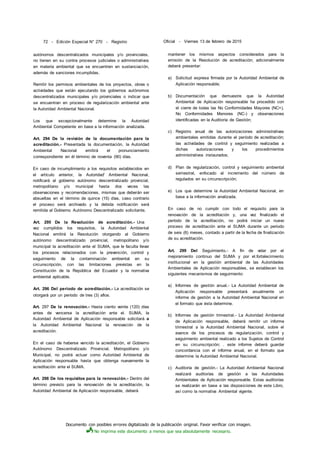 Documento con posibles errores digitalizado de la publicación original. Favor verificar con imagen.
No imprima este documento a menos que sea absolutamente necesario.
72 - Edición Especial N° 270 - Registro Oficial - Viernes 13 de febrero de 2015
autónomos descentralizados municipales y/o provinciales,
no tienen en su contra procesos judiciales o administrativos
en materia ambiental que se encuentren en sustanciación,
además de sanciones incumplidas.
Remitir los permisos ambientales de los proyectos, obras o
actividades que están ejecutando los gobiernos autónomos
descentralizados municipales y/o provinciales o indicar que
se encuentran en proceso de regularización ambiental ante
la Autoridad Ambiental Nacional.
Los que excepcionalmente determine la Autoridad
Ambiental Competente en base a la información analizada.
Art. 294 De la revisión de la documentación para la
acreditación.- Presentada la documentación, la Autoridad
Ambiental Nacional emitirá el pronunciamiento
correspondiente en él término de noventa (90) días.
En caso de incumplimiento a los requisitos establecidos en
el artículo anterior, la Autoridad' Ambiental Nacional,
notificará al gobierno autónomo descentralizado provincial,
metropolitano y/o municipal hasta dos veces las
observaciones y recomendaciones, mismas que deberán ser
absueltas en el término de quince (15) días, caso contrario
el proceso será archivado y la debida notificación será
remitida al Gobierno Autónomo Descentralizado solicitante.
Art. 295 De la Resolución de acreditación.- Una
vez cumplidos los requisitos, la Autoridad Ambiental
Nacional emitirá la Resolución otorgando al Gobierno
autónomo descentralizado provincial, metropolitano y/o
municipal la acreditación ante el SUMA, que le faculta llevar
los procesos relacionados con la prevención, control y
seguimiento de la contaminación ambiental en su
circunscripción, con las limitaciones previstas en la
Constitución de la República del Ecuador y la normativa
ambiental aplicable.
Art. 296 Del período de acreditación.- La acreditación se
otorgará por un período de tres (3) afios.
Art. 297 De la renovación.- Hasta ciento veinte (120) días
antes de vencerse la acreditación ante el. SUMA, la
Autoridad Ambiental de Aplicación responsable solicitará a
la Autoridad Ambiental Nacional la renovación de la
acreditación.
En el caso de haberse vencido la acreditación, el Gobierno
Autónomo Descentralizado Provincial, Metropolitano y/o
Municipal, no podrá actuar como Autoridad Ambiental de
Aplicación responsable hasta que obtenga nuevamente la
acreditación ante el SUMA.
Art. 298 De los requisitos para la renovación.- Dentro del
término previsto para la renovación de la acreditación, la
Autoridad Ambiental de Aplicación responsable, deberá
mantener los mismos aspectos considerados para la
emisión de la Resolución de acreditación; adicionalmente
deberá presentar:
a) Solicitud expresa firmada por la Autoridad Ambiental de
Aplicación responsable;
b) Documentación que demuestre que la Autoridad
Ambiental de Aplicación responsable ha procedido con
el cierre de todas las No Conformidades Mayores (NC+),
No Conformidades Menores (NC-) y observaciones
identificadas en la Auditoría de Gestión;
c) Registro anual de las autorizaciones administrativas
ambientales emitidas durante el período de acreditación;
las actividades de control y seguimiento realizadas a
dichas autorizaciones y los procedimientos
administrativos instaurados;
d) Plan de regularización, control y seguimiento ambiental
semestral, enfocado al incremento del número de
regulados en su circunscripción;
e) Los que determine la Autoridad Ambiental Nacional, en
base a la información analizada.
En caso de no cumplir con todo el requisito para la
renovación de la acreditación y, una vez finalizado el
período de la acreditación, no podrá iniciar un nuevo
proceso de acreditación ante el SUMA durante un periodo
de seis (6) meses, contado a partir de la fecha de finalización
de su acreditación.
Art. 299 Del Seguimiento.- A fin de velar por el
mejoramiento continuo del SUMA y por el.fortalecimiento
institucional en la gestión ambiental de las Autoridades
Ambientales de Aplicación responsables, se establecen los
siguientes mecanismos de seguimiento:
a) Informes de gestión anual.- La Autoridad Ambiental de
Aplicación responsable presentará anualmente un
informe de gestión a la Autoridad Ambiental Nacional en
el formato que ésta determine.
b) Informes de gestión trimestral.- La Autoridad Ambiental
de Aplicación responsable, deberá remitir un informe
trimestral a la Autoridad Ambiental Nacional, sobre el
avance de los procesos de regularización, control y
seguimiento ambiental realizado a los Sujetos de Control
en su circunscripción; . este informe deberá guardar
concordancia con el informe anual, en el formato que
determine la Autoridad Ambiental Nacional.
c) Auditoría de gestión.- La Autoridad Ambiental Nacional
realizará auditorías de gestión a las Autoridades
Ambientales de Aplicación responsable. Estas auditorías
se realizarán en base a las disposiciones de este Libro,
así como la normativa Ambiental vigente.
 