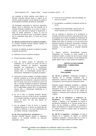 Documento con posibles errores digitalizado de la publicación original. Favor verificar con imagen.
No imprima este documento a menos que sea absolutamente necesario.
Edición Especial N° 270 - Registro Oficial - Viernes 13 de febrero de 2015 - 73
Los resultados de dichas auditorías serán públicos. La
Autoridad Ambiental Nacional llevará un registro de los
informes anuales de gestión y de los informes de auditoría a
las Autoridades Ambientales de Aplicación responsable.
Las Autoridades Ambientales de Aplicación responsable,
deberán remitir la información que sea requerida por la
Autoridad Ambiental Competente, en un plazo no mayor a
cuarenta y ocho (48) horas de realizado el requerimiento, a
través de medios electrónicos o físicos. En caso de
incumplimiento del presente inciso, se procederá a registrar
una no conformidad mayor (NC+), la misma que le será
notificada.
Art. 300 Del procedimiento de las auditorías de gestión.-
La Autoridad Ambiental Nacional realizará auditorías de
gestión cuando lo crea conveniente.
El proceso de auditorías de gestión se realizará de acuerdo
al siguiente procedimiento:
a) Notificación de inicio de auditoría de gestión;
b) Proceso de auditoría de gestión;
c) Envío del informe borrador de seguimiento de
acreditación. En el término de quince (15) días la
Autoridad Ambiental de Aplicación responsable
presentará las justificaciones y documentación
necesaria para el cierre de las no conformidades
mayores (NC+), no conformidades menores (NC-) y
observaciones identificadas en la Auditoría de Gestión;
d) Transcurrido el término otorgado, la Autoridad Ambiental
Nacional, procederá con el envío del informe definitivo
de seguimiento de acreditación y anexará el formato de
Plan de Acción, para que en el término de quince (15)
días la Autoridad Ambiental de Aplicación responsable
auditada, presente un Plan de Acción para el cierre de
las no conformidades mayores (NC+), no conformidades
menores (NC-), y observaciones identificadas en la
auditoría de gestión.
e) De ser el caso, la Autoridad Ambiental Nacional
observará por única vez el Plan de Acción, concediendo
a la Autoridad Ambiental de Aplicación responsable el
término de quince (15) días para absolver las
observaciones.
f) Una vez aprobado el Plan de Acción, la Autoridad
Ambiental Nacional en un término de noventa (90) días
realizará la verificación in situ de la implementación de
las medidas correctivas correspondientes.
Art. 301 De la revocatoria de la acreditación.- La
Autoridad Ambiental Nacional revocará la acreditación
otorgada a la Autoridad Ambiental de Aplicación
responsable, cuando:
a) El Plan de Acción presentado haya sido observado por
más de una ocasión;
b) Incumplimiento no justificado a la aplicación del Plan de
Acción;
c) Hallazgos de No Conformidades Mayores (NC+) de
manera reiterativa por un mismo incumplimiento
Una vez notificada la revocatoria de la acreditación, la
Autoridad Ambiental de Aplicación responsable pierde todas
las facultades que le fueron concedidas en la Resolución de
la acreditación, por lo que en el término de quince (15) días,
deberá remitir todos los procesos en los que actúa como
Autoridad Ambiental de Aplicación responsable, al Gobierno
Autónomo Descentralizado Provincial en caso de estar
acreditado, o al que determine la Autoridad Ambiental
Nacional.
El Gobierno autónomo descentralizado provincial,
metropolitano y/o municipal no podrá acceder a la
acreditación durante .un periodo de seis (6) meses contado
a partir de la fecha de la revocatoria; una vez finalizado este
periodo deberá iniciar un nuevo proceso de acreditación.
CAPÍTULO XII FACILITADORES,
CONSULTORES Y LABORATORIOS
AMBIENTALES
PARÁGRAFO I DE LOS
FACILITADORES
Art. 302 De la definición.- Profesionales acreditados y
calificados por la Autoridad competente para la
organización, conducción, registro, sistematización, análisis
e interpretación de los Procesos de Participación Social.
Solamente aquellos facilitadores acreditados y calificados
estarán habilitados para la facilitación de procesos de
participación social. La Autoridad competente expedirá la
correspondiente norma técnica en la que consten los
requisitos y condiciones para la obtención de la acreditación
y registro.
Art. 303 De la acreditación y calificación de
facilitadores.- La Autoridad competente acreditará,
calificará y registrará a los facilitadores de acuerdo al
procedimiento establecido en la normativa emitida para el
efecto. Una vez acreditado y calificado, se procederá al
registro del facilitador por un periodo de hasta dos (2) años y
en cualquier momento su gestión puede ser evaluada de
oficio o por denuncia.
Art. 304 De la suspensión y revocatoria.- En base al
resultado de la evaluación de gestión, la Autoridad
competente suspenderá o revocará según sea el caso, la
calificación y el registro conforme la normativa vigente.
 