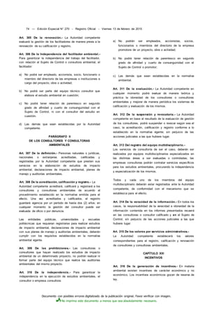 Documento con posibles errores digitalizado de la publicación original. Favor verificar con imagen.
No imprima este documento a menos que sea absolutamente necesario.
74 — Edición Especial N° 270 - Registro Oficial - Viernes 13 de febrero de 2015
Art. 305 De la renovación.- La Autoridad competente
evaluará la gestión de los facilitadores de manera previa a la
renovación de su calificación y registro.
Art. 306 De la Independencia del facilitador ambiental.-
Para garantizar la independencia del trabajo del facilitador,
con relación al Sujeto de Control o consultora ambiental, el
facilitador:
a) No podrá ser empleado, accionista, socio, funcionario o
miembro del directorio de las empresas o instituciones a
cargo del proyecto, obra o actividad;
b) No podrá ser parte del equipo técnico consultor que
elabora el estudio ambiental en cuestión;
c) No podrá tener relación de parentesco en segundo
grado de afinidad y cuarto de consanguinidad con el
Sujeto de Control, ni con el consultor del estudio en
cuestión.
d) Las demás que sean establecidas por la Autoridad
competente.
PARÁGRAFO II
DE LOS CONSULTORES Y CONSULTORAS
AMBIENTALES
Art. 307 De la definición.- Personas naturales o jurídicas,
nacionales o extranjeras acreditadas, calificadas y
registradas por la Autoridad competente que presten sus
servicios en la elaboración de estudios de impacto
ambiental; declaraciones de impacto ambiental, planes de
manejo y auditorías ambientales.
Art. 308 De la acreditación, calificación y registro.- La
Autoridad competente acreditará, calificará y registrará a los
consultores y consultoras ambientales de acuerdo al
procedimiento establecido en la normativa emitida para el
efecto. Una vez acreditados y calificados, el registro
guardará vigencia por un período de hasta dos (2) años; en
cualquier momento la gestión del consultor puede ser
evaluada de oficio o por denuncia.
Las entidades públicas, universidades y escuelas
politécnicas que requieran registrarse para realizar estudios
de impacto ambiental, declaraciones de impacto ambiental
con sus planes de manejo y auditorías ambientales, deberán
cumplir con los requisitos establecidos en la normativa
ambiental vigente.
Art. 309 De las prohibiciones.- Las consultoras o
consultores que hayan realizado los estudios de impacto
ambiental de un determinado proyecto, no podrán realizar ni
formar parte del equipo técnico que realice las auditorías
ambientales del mismo proyecto.
Art. 310 De la independencia.- Para garantizar la
independencia en la ejecución de estudios ambientales, el
consultor o empresa consultora:
a) No podrán ser empleados, accionistas, socios,
funcionarios o miembros del directorio de la empresa
promotora de un proyecto, obra o actividad;
b) No podrá tener relación de parentesco en segundo
grado de afinidad y cuarto de consanguinidad con el
Sujeto de Control o promotor;
c) Las demás que sean establecidas en la normativa
ambiental.
Art. 311 De la evaluación.- La Autoridad competente en
cualquier momento podrá evaluar de manera teórica y
práctica la idoneidad de los consultores o consultoras
ambientales y mejorar de manera periódica los sistemas de
calificación y evaluación de los mismos.
Art. 312 De la suspensión y revocatoria.- La Autoridad
competente en base al resultado de la evaluación de gestión
de los consultores, podrá suspender o revocar según sea el
caso, la acreditación, calificación y registro conforme a lo
establecido en la normativa vigente; sin perjuicio de las
acciones judiciales a las que hubiere lugar.
Art. 313 Del registro del equipo multidisciplinario.-
Los servicios de consultoría de ser el caso, deberán ser
realizados por equipos multidisciplinarios especializados en
las distintas áreas a ser evaluadas o controladas; las
empresas consultoras podrán contratar servicios específicos
para los estudios ambientales, procurando la independencia
y especialización de los mismos.
Todos y cada uno de los miembros del equipo
multidisciplinario deberán estar registrados ante la Autoridad
competente, de conformidad con el mecanismo que se
establezca para el efecto.
Art. 314 De la veracidad de la información.- En todos los
casos, la responsabilidad de la veracidad e idoneidad de la
información contenida en los informes presentados recaerá
en las consultoras o consultor calificado y en el Sujeto de
Control, sin perjuicio de las acciones judiciales a las que
hubiere lugar.
Art. 315 De los valores por servicios administrativos.-
La Autoridad competente establecerá los valores
correspondientes para el registro, calificación y renovación
de consultores y consultoras ambientales.
CAPÍTULO XIII
INCENTIVOS
Art. 316 De la generación de incentivos.- En materia
ambiental existen incentivos de carácter económico y no
económico. Los incentivos económicos gozan de reserva de
ley.
 
