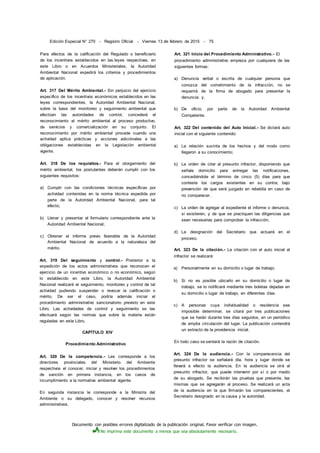 Documento con posibles errores digitalizado de la publicación original. Favor verificar con imagen.
No imprima este documento a menos que sea absolutamente necesario.
Edición Especial N° 270 - Registro Oficial - Viernes 13 de febrero de 2015 - 75
Para efectos de la calificación del Regulado o beneficiario
de los incentivos establecidos en las.leyes respectivas, en
este Libro o en Acuerdos Ministeriales, la Autoridad
Ambiental Nacional expedirá los criterios y procedimientos
de aplicación.
Art. 317 Del Mérito Ambiental.- Sin perjuicio del ejercicio
específico de los incentivos económicos establecidos en las
leyes correspondientes, la Autoridad Ambiental Nacional,
sobre la base del monitoreo y seguimiento ambiental que
efectúan las autoridades de control, concederá el
reconocimiento al mérito ambiental al proceso productivo,
de servicios y comercialización en su conjunto. El
reconocimiento por mérito ambiental procede cuando una
actividad aplica prácticas y acciones adiciónales a las
obligaciones establecidas en la Legislación ambiental
vigente.
Art. 318 De los requisitos.- Para el otorgamiento del
mérito ambiental, los postulantes deberán cumplir con los
siguientes requisitos:
a) Cumplir con las condiciones técnicas específicas por
actividad contenidas en la norma técnica expedida por
parte de la Autoridad Ambiental Nacional, para tal
efecto;
b) Llenar y presentar el formulario correspondiente ante la
Autoridad Ambiental Nacional;
c) Obtener el informe previo favorable de la Autoridad
Ambiental Nacional de acuerdo a la naturaleza del
mérito.
Art. 319 Del seguimiento y control.- Posterior a la
expedición de los actos administrativos que reconocen el
ejercicio de un incentivo económico o no económico, según
lo establecido en este Libro, la Autoridad Ambiental
Nacional realizará el seguimiento, monitoreo y control de tal
actividad pudiendo suspender o revocar la calificación o
mérito. De ser el caso, podría además iniciar el
procedimiento administrativo sancionatorio previsto en este
Libro. Las actividades de control y seguimiento se las
efectuará según las normas que sobre la materia están
reguladas en este Libro.
CAPÍTULO XIV
Procedimiento Administrativo
Art. 320 De la competencia.- Les corresponde a los
directores provinciales del Ministerio del Ambiente
respectivos el conocer, iniciar y resolver los procedimientos
de sanción en primera instancia, en los casos de
incumplimiento a la normativa ambiental vigente.
En segunda instancia le corresponde a la Ministra del
Ambiente o su delegado, conocer y resolver recursos
administrativos.
Art. 321 Inicio del Procedimiento Administrativo.- El
procedimiento administrativo empieza por cualquiera de las
siguientes formas:
a) Denuncia verbal o escrita de cualquier persona que
conozca del cometimiento de la infracción, no se
requerirá de la firma de abogado para presentar la
denuncia; y,
b) De oficio, por parte de la Autoridad Ambiental
Competente.
Art. 322 Del contenido del Auto Inicial.- Se dictará auto
inicial con el siguiente contenido:
a) La relación sucinta de los hechos y del modo como
llegaron a su conocimiento;
b) La orden de citar al presunto infractor, disponiendo que
señale domicilio para entregar las notificaciones,
concediéndole el término de cinco (5) días para que
conteste los cargos existentes en su contra; bajo
prevención de que será juzgado en rebeldía en caso de
no comparecer.
c) La orden de agregar al expediente el informe o denuncia,
si existieren, y de que se practiquen las diligencias que
sean necesarias para comprobar la infracción;
d) La designación del Secretario que actuará en el
proceso.
Art. 323 De la citación.- La citación con el auto inicial al
infractor se realizará:
a) Personalmente en su domicilio o lugar de trabajo.
b) Si no es posible ubicarlo en su domicilio o lugar de
trabajo, se lo notificará mediante tres boletas dejadas en
su domicilio o lugar de trabajo, en diferentes días.
c) A personas cuya individualidad o residencia sea
imposible determinar, se citará por tres publicaciones
que se harán durante tres días seguidos, en un periódico
de amplia circulación del lugar. La publicación contendrá
un extracto de la providencia inicial.
En todo caso se sentará la razón de citación.
Art. 324 De la audiencia.- Con la comparecencia del
presunto infractor se señalará día, hora y lugar donde se
llevará a efecto la audiencia. En la audiencia se oirá al
presunto infractor, que puede intervenir por sí o por medio
de su abogado. Se recibirán las pruebas que presente, las
mismas que se agregarán al proceso. Se realizará un acta
de la audiencia en la que firmarán los comparecientes, el
Secretario designado en la causa y la autoridad.
 