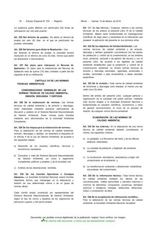 Documento con posibles errores digitalizado de la publicación original. Favor verificar con imagen.
No imprima este documento a menos que sea absolutamente necesario.
76 - Edición Especial N° 270 - Registro Oficial - Viernes 13 de febrero de 2015
La audiencia podrá diferirse con veinticuatro (24) horas de
anticipación por una sola ocasión.
Art. 325 Del término de prueba.- Se abrirá un término de
prueba por seis (6) días, en el que se practicarán las
pruebas solicitadas.
Art. 326 Del término para dictar la Resolución.- Una
vez fenecido el término de prueba, la autoridad dictará
resolución en el término de cinco (5) días, misma que podrá
ser absolutoria o sancionatoria.
Art. 327 Del plazo para interponer el Recurso de
Apelación.- El plazo para la interposición del Recurso de
Apelación será de quince (15) días contados a partir del día
siguiente al de su notificación.
CAPÍTULO XV DE LAS NORMAS
TÉCNICAS AMBIENTALES
CONSIDERACIONES GENERALES DE LAS
NORMAS TÉCNICAS DE CALIDAD AMBIENTAL,
EMISIÓN, DESCARGA Y VERTIDOS
Art. 328 De la elaboración de normas.- Las normas
técnicas de calidad ambiental y de emisión y descargas,
serán elaboradas mediante procesos participativos de
discusión y análisis en el Sistema Nacional Descentralizado
de Gestión Ambiental. Estas normas serán dictadas
mediante acto administrativo de la Autoridad Ambiental
Competente.
Art. 329 De las etapas para la elaboración de normas.-
Para la elaboración de las normas de calidad ambiental,
emisión, descargas y vertidos, se observará lo dispuesto en
el artículo 4 de la Ley de Gestión Ambiental, de acuerdo a
las siguientes etapas:
a) Desarrollo de los estudios científicos, técnicos y
económicos necesarios;
b) Consultas a nivel del Sistema Nacional Descentralizado
de Gestión Ambiental, así como a organismos
competentes públicos y privados y de la sociedad civil;
c) Análisis de las observaciones recibidas.
Art. 330 De los Comités Operativos o Consejos
Asesores.- La Autoridad Ambiental Nacional creará Comités
Operativos Ad-hoc que intervengan en la elaboración y
revisión de una determinada norma o de un grupo de
normas afines.
Cada comité estará constituido por representantes del
Sistema Nacional Descentralizado de Gestión Ambiental,
según el tipo de norma y expertos de los organismos de
educación superior y del sector privado.
Art. 331 De las reformas.- Cualquier, reforma a las normas
técnicas de los anexos al presente Libro VI de la Calidad
Ambiental, deberá estar fundamentada en investigaciones
científicas de largo plazo y basándose en la información que
proveerá la aplicación del presente en sus primeros años.
Art. 332 De los objetivos de Calidad Ambiental.- Las
normas técnicas de calidad ambiental y de emisión,
descarga y vertidos guardarán concordancia con los planes
de prevención y control de la contaminación, en los ámbitos
local, provincial, sectorial o de gestión del recurso y con el
presente Libro. De acuerdo a los objetivos de calidad
ambiental establecidos para la prevención y control de la
contaminación ambiental, se dictará normas técnicas de
emisión y descarga nacionales, regionales, provinciales o
locales, sectoriales o para ecosistemas o áreas naturales
específicas.
Art. 333 De la revisión.- Toda norma de calidad ambiental
de emisiones y descargas será revisada, al menos una vez
cada cinco (5) años.
Dentro del ámbito del presente Libro, cualquier persona u
organización de la sociedad civil podrá solicitar, mediante
nota escrita dirigida a la Autoridad Ambiental Nacional y
fundamentada en estudios científicos, económicos u otros
de general reconocimiento, el inicio de un proceso de
revisión de cualquier norma técnica ambiental.
ELABORACIÓN DE LAS NORMAS DE
CALIDAD AMBIENTAL
Art. 334 De los criterios.- En la elaboración de una norma
técnica de calidad ambiental deberán considerarse, al
menos, los siguientes criterios:
a) La gravedad y la frecuencia del daño y de los efectos
adversos observados;
b) La cantidad de población y fragilidad del ambiente
expuesto;
c) La localización, abundancia, persistencia y origen del
contaminante en el ambiente; y,
d) La transformación ambiental o alteraciones metabólicas
secundarias del contaminante.
Art. 335 De la información técnica.- Toda norma técnica
de calidad ambiental señalará los valores de las
concentraciones, niveles permisibles y períodos máximos o
mínimos de elementos, compuestos, sustancias, derivados
químicos o biológicos, energías, radiaciones, vibraciones,
ruidos o combinación de ellos.
Art. 336 De la recopilación de información científlca.-
Para la elaboración de las normas técnicas de calidad
ambiental, la Autoridad Ambiental Nacional recopilará
 
