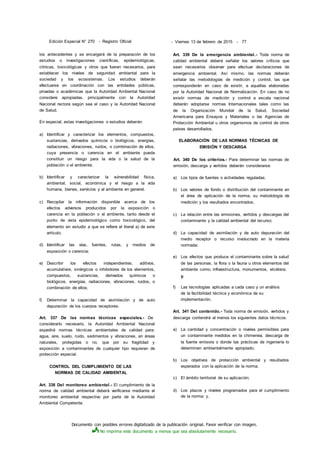 Documento con posibles errores digitalizado de la publicación original. Favor verificar con imagen.
No imprima este documento a menos que sea absolutamente necesario.
Edición Especial N° 270 - Registro Oficial - Viernes 13 de febrero de 2015 - 77
los antecedentes y se encargará de la preparación de los
estudios o investigaciones científicas, epidemiológicas,
clínicas, toxicológicas y otros que fueran necesarios, para
establecer los niveles de seguridad ambiental para la
sociedad y los ecosistemas. Los estudios deberán
efectuarse en coordinación con las entidades públicas,
privadas o académicas que la Autoridad Ambiental Nacional
considere apropiadas, principalmente con la Autoridad
Nacional rectora según sea el caso y la Autoridad Nacional
de Salud.
En especial, estas investigaciones o estudios deberán:
a) Identificar y caracterizar los elementos, compuestos,
sustancias, derivados químicos o biológicos, energías,
radiaciones, vibraciones, ruidos, o combinación de ellos,
cuya presencia o carencia en el ambiente pueda
constituir un riesgo para la vida o la salud de la
población o el ambiente;
b) Identificar y caracterizar la vulnerabilidad física,
ambiental, social, económica y el riesgo a la vida
humana, bienes, servicios y al ambiente en general.
c) Recopilar la información disponible acerca de los
efectos adversos producidos por la exposición o
carencia en la población o el ambiente, tanto desde el
punto de vista epidemiológico como toxicológico, del
elemento en estudio a que se refiere el literal a) de este
artículo;
d) Identificar las vías, fuentes, rutas, y medios de
exposición o carencia;
e) Describir los efectos independientes, aditivos,
acumulativos, sinérgicos o inhibidores de los elementos,
compuestos, sustancias, derivados químicos o
biológicos, energías, radiaciones, vibraciones, ruidos, o
combinación de ellos;
f) Determinar la capacidad de asimilación y de auto
depuración de los cuerpos receptores.
Art. 337 De las normas técnicas especiales.- De
considerarlo necesario, la Autoridad Ambiental Nacional
expedirá normas técnicas ambientales de calidad para:
agua, aire, suelo, ruido, sedimentos y vibraciones, en áreas
naturales, protegidas o no, que por su fragilidad y
exposición a contaminantes de cualquier tipo requieran de
protección especial.
CONTROL DEL CUMPLIMIENTO DE LAS
NORMAS DE CALIDAD AMBIENTAL
Art. 338 Del monitoreo ambiental.- El cumplimiento de la
norma de calidad ambiental deberá verificarse mediante el
monitoreo ambiental respectivo por parte de la Autoridad
Ambiental Competente.
Art. 339 De la emergencia ambiental.- Toda norma de
calidad ambiental deberá señalar los valores críticos que
sean necesarios observar para efectuar declaraciones de
emergencia ambiental. Así mismo, las normas deberán
señalar las metodologías de medición y control, las que
corresponderán en caso de existir, a aquellas elaboradas
por la Autoridad Nacional de Normalización. En caso de no
existir normas de medición y control a escala nacional
deberán adoptarse normas Internacionales tales como las
de la Organización Mundial de la Salud, Sociedad
Americana para Ensayos y Materiales o las Agencias de
Protección Ambiental u otros organismos de control de otros
países desarrollados.
ELABORACIÓN DE LAS NORMAS TÉCNICAS DE
EMISIÓN Y DESCARGA
Art. 340 De los criterios.- Para determinar las normas de
emisión, descarga y vertidos deberán considerarse:
a) Los tipos de fuentes o actividades reguladas;
b) Los valores de fondo o distribución del contaminante en
el área de aplicación de la norma, su metodología de
medición y los resultados encontrados;
c) La relación entre las emisiones, vertidos y descargas del
contaminante y la calidad ambiental del recurso;
d) La capacidad de asimilación y de auto depuración del
medio receptor o recurso involucrado en la materia
normada;
e) Los efectos que produce el contaminante sobre la salud
de las personas, la flora o la fauna u otros elementos del
ambiente como, infraestructura, monumentos, etcétera;
y.
f) Las tecnologías aplicadas a cada caso y un análisis
de la factibilidad técnica y económica de su
implementación.
Art. 341 Del contenido.- Toda norma de emisión, vertidos y
descarga contendrá al menos los siguientes datos técnicos:
a) La cantidad y concentración o niveles permisibles para
un contaminante medidos en la chimenea, descarga de
la fuente emisora o donde las prácticas de ingeniería lo
determinen ambientalmente apropiado;
b) Los objetivos de protección ambiental y resultados
esperados con la aplicación de la norma;
c) El ámbito territorial de su aplicación;
d) Los plazos y niveles programados para el cumplimiento
de la norma; y,
 