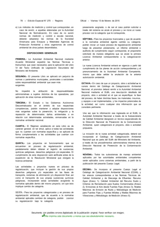Documento con posibles errores digitalizado de la publicación original. Favor verificar con imagen.
No imprima este documento a menos que sea absolutamente necesario.
78 -- Edición Especial N° 270 - Registro Oficial - Viernes 13 de febrero de 2015
e) Los métodos de medición y control que correspondan, en
caso de existir, a aquellas elaboradas por la Autoridad
Nacional de Normalización. En caso de no existir
normas de medición y control a escala nacional,
deberán adoptarse las normas de la Sociedad
Americana para Ensayos y Materiales Agencias de
Protección Ambiental u otros organismos de control
ambiental de otros países desarrollados.
DISPOSICIONES GENERALES
PRIMERA.- La Autoridad Ambiental Nacional mediante
Acuerdo Ministerial expedirá las Normas Técnicas e
Instructivos que sean necesarios para la aplicación del Libro
VI del Texto Unificado de Legislación Secundaria del
Ministerio del Ambiente.
SEGUNDA.- El presente Libro se aplicará sin perjuicio de
normas o parámetros municipales, provinciales o sectoriales
sobre responsabilidad ambiental que sean más
exigentes.
No impedirá la atribución de responsabilidades
administrativas a sujetos distintos de los operadores, por
aplicación de otras normas ambientales.
TERCERA.- El Estado o los Gobiernos Autónomos
Descentralizados en el ámbito de sus respectivas
competencias, podrán mantener o adoptar disposiciones
más exigentes sobre la prevención, la mitigación y la
reparación de determinados daños ambientales o en
relación con determinadas actividades, enmarcadas en la
normativa ambiental nacional.
CUARTA.- El Régimen establecido en este Libro es de
carácter general, en tal virtud, aplica a todas las actividades
que no cuenten con normativa específica y se aplicará de
forma complementaria a las actividades que cuentan con
normativa específica.
QUINTA.- Los proyectos en funcionamiento que se
encuentren en proceso de regularización ambiental,
paralelamente deben obtener el registro de sustancias
químicas peligrosas, desechos peligrosos y/o especiales. El
cumplimiento de esta disposición será verificada antes de la
expedición de la Resolución Ministerial que otorgará la
licencia ambiental.
Las actividades o proyectos nuevos en proceso de
regularización, que incluyan la gestión de sus propios
desechos peligrosos y/o especiales en las fases de
transporte, sistemas de eliminación y/o disposición final, así
como el transporte de sus propias sustancias químicas
peligrosas, incorporarán estas actividades acogiendo la
normativa aplicable dentro del mismo proyecto, sin que esto
implique cambio de categoría.
SEXTA.- Para los proyectos categorizados y en proceso de
regularización ambiental, que de acuerdo a la normativa
ambiental aplicable cambien de categoría, podrán concluir
su regularización bajo la categoría
previamente asignada; o de ser el caso podrán solicitar a
través del sistema se anule el proceso y se inicie un nuevo
proceso con la categoría que le corresponda.
SÉPTIMA.- Para los proyectos licenciados y que de acuerdo
a la normativa ambiental vigente cambie su categoría;
podrán iniciar un nuevo proceso de regularización ambiental
luego de presentar previamente, un informe ambiental o
auditoría de cumplimiento según corresponda; el proponente
solicitará de manera obligatoria que se anule la primera
Licencia Ambiental correspondiente a la categorización
anterior.
La nueva Licencia Ambiental entrará en vigencia a partir del
cumplimiento de los planes de acción correspondientes y el
pronunciamiento de la Autoridad Ambiental Competente,
mismo que debe validar la anulación de la anterior
autorización ambiental.
OCTAVA.- En caso de que un proyecto, obra o actividad ■ no
conste dentro del Catálogo de Categorización Ambiental
Nacional, el promotor deberá remitir a la Autoridad Ambiental
Nacional mediante el SUIA, una descripción detallada del
proyecto, obra o actividad en el que se especifique: la fase
del proceso, de haber distintas fases, los materiales, insumos,
y equipos a ser implementados, y los impactos potenciales de
la actividad, así como cualquier otra información que se
considere pertinente.
Una vez que la información sea ingresada en el SUIA, la
Autoridad Ambiental Nacional a través de la Subsecretaría
de Calidad Ambiental designará un técnico especializado de
la Dirección Nacional de Prevención de la Contaminación
Ambiental, quien categorizará el proyecto, obra o actividad
propuesta.
La inclusión de la nueva actividad categorizada, deberá ser
incorporada al Catálogo de Categorización Ambiental
Nacional que es parte del SUIA del Ministerio del Ambiente,
a través de los procedimientos administrativos internos de la
Dirección Nacional de Prevención de la Contaminación
Ambiental.
NOVENA.- Todos los subsistemas de manejo ambiental
aplicados por las autoridades ambientales competentes
serán aplicados como sistemas ambientales, a partir de la
publicación del presente Cuerpo Legal.
DÉCIMA.- Se incorpora al presente Cuerpo Legal el
Catalogo de Categorización Ambiental Nacional (CCAN), y
los anexos correspondientes a las Normas Técnicas de:
Calidad Ambiental y de Descarga de Efluentes: Recurso
Agua (Anexo 1), Calidad Ambiental del Recurso Suelo y
Criterios de Remediación para Suelos Contaminados (Anexo
2), Emisiones al Aire desde Fuentes Fijas (Anexo 3), Niveles
Máximos de Emisión de Ruido y Metodología de Medición
para Fuentes Fijas y Fuentes Móviles y Niveles Máximos de
Vibraciones y Metodología de Medición (Anexo 5).
 