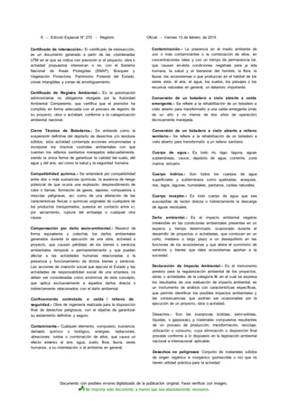 Documento con posibles errores digitalizado de la publicación original. Favor verificar con imagen.
No imprima este documento a menos que sea absolutamente necesario.
8 - Edición Especial N° 270 - Registro
Certificado de intersección.- Ei certificado de intersección,
es un documento generado a partir de las coordenadas
UTM en el que se indica con precisión si el proyecto, obra o
actividad propuestos intersecan o no, con el Sistema
Nacional de Áreas Protegidas (SNAP), Bosques y
Vegetación Protectora, Patrimonio Forestal del Estado,
zonas intangibles y zonas de amortiguamiento.
Certificado de Registro Ambiental.- Es la autorización
administrativa no obligatoria otorgada por la Autoridad
Ambiental Competente, que certifica que el promotor ha
cumplido en forma adecuada con el proceso de registro de
su proyecto, obra o actividad, conforme a la categorización
ambiental nacional.
Cierre Técnico de Botaderos.- Se entiende como la
suspensión definitiva del depósito de desechos y/o residuos
sólidos; esta actividad contempla acciones encaminadas a
incorporar los mismos controles ambientales con que
cuentan los rellenos sanitarios manejados adecuadamente,
siendo la única forma de garantizar la calidad del suelo, del
agua y del aire, así como la salud y la seguridad humana.
Compatibilidad química.- Se entenderá por compatibilidad
entre dos o más sustancias químicas, la ausencia de riesgo
potencial de que ocurra una explosión, desprendimiento de
calor o llamas, formación de gases, vapores, compuestos o
mezclas peligrosas, así como de una alteración de las
características físicas o químicas originales de cualquiera de
los productos transportados, puestos en contacto entre sí,
por vaciamiento, ruptura del embalaje o cualquier otra
causa.
Compensación por daño socio-ambiental.- Resarcir de
forma equivalente y colectiva, los daños ambientales
generados durante la ejecución de una obra, actividad o
proyecto, que causan pérdidas de los bienes o servicios
ambientales temporal o permanentemente y que puedan
afectar a las actividades humanas relacionadas a la
presencia y funcionamiento de dichos bienes y servicios.
Las acciones de inversión social que ejecuta el Estado y las
actividades de responsabilidad social de una empresa, no
deben ser consideradas como sinónimos de este concepto,
que aplica exclusivamente a aquellos daños directa o
indirectamente relacionados con el daño ambiental.
Confinamiento controlado o celda / relleno de
seguridad.- Obra de ingeniería realizada para la disposición
final de desechos peligrosos, con el objetivo de garantizar
su aislamiento definitivo y seguro.
Contaminante.- Cualquier elemento, compuesto, sustancia,
derivado químico o biológico, energías, radiaciones,
vibraciones, ruidos o combinación de ellos, que causa un
efecto adverso al aire, agua, suelo, flora, fauna, seres
humanos, a su interrelación o al ambiente en general.
Oficial - Viernes 13 de febrero de 2015
Contaminación.- La presencia en el medio ambiente de
uno o más contaminantes o la combinación de ellos, en
concentraciones tales y con un tiempo de permanencia tal,
que causen en-éste condiciones negativas para ¡a vida
humana, la salud y el bienestar del hombre, la flora, la
fauna, los ecosistemas o que produzcan en el habitat de los
seres vivos, él aire, el agua, los suelos, los paisajes o los
recursos naturales en general, un deterioro importante.
Conversión de un botadero a cielo abierto a celda
emergente.- Se refiere a la rehabilitación de un botadero a
cielo abierto para transformarlo a una celda emergente (más
de un año y no menos de dos años de operación)
técnicamente manejada.
Conversión de un botadero a cielo abierto a relleno
sanitario.- Se refiere a la rehabilitación de un botadero a
cielo abierto para transformarlo a un relleno sanitario.
Cuerpo de agua.- Es todo río, lago, laguna, aguas
subterráneas, cauce, depósito de agua, corriente, zona
marina, estuario.
Cuerpo hídrico.- Son todos los cuerpos de agua
superficiales y subterráneos como quebradas, acequias,
ríos, lagos, lagunas, humedales, pantanos, caídas naturales.
Cuerpo receptor.- Es todo cuerpo de agua que sea
susceptible de recibir directa o indirectamente la descarga
de aguas residuales.
Daño ambiental.- Es el impacto ambiental negativo
irreversible en las condiciones ambientales presentes en un
espacio y tiempo determinado, ocasionado durante el
desarrollo de proyectos o actividades, que conducen en un
corto, mediano o largo plazo a un desequilibrio en las
funciones de los ecosistemas y que altera el suministro de
servicios y bienes que tales ecosistemas aportan a la
sociedad.
Declaración de Impacto Ambiental.- Es el instrumento
previsto para la regularización ambiental de los proyectos,
obras o actividades de la categoría III, en el cual se expresa
los resultados de una evaluación de impacto ambiental; es
un instrumento de análisis con características específicas,
que permite identificar los posibles impactos ambientales y
las consecuencias que podrían ser ocasionadas por la
ejecución de un proyecto, obra o actividad.
Desechos.- Son las sustancias (sólidas, semi-sólidas,
líquidas, o gaseosas), p materiales compuestos resultantes
de un proceso de producción, transformación, reciclaje,
utilización o consumo, cuya eliminación o disposición final
procede conforme a lo dispuesto en la legislación ambiental
nacional e internacional aplicable.
Desechos no peligrosos: Conjunto de materiales sólidos
de origen orgánico e inorgánico (putrescible o no) que no
tienen utilidad práctica para la actividad
 