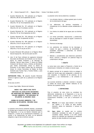 Documento con posibles errores digitalizado de la publicación original. Favor verificar con imagen.
No imprima este documento a menos que sea absolutamente necesario.
80 - Edición Especial N° 270 - Registro Oficial - Viernes 13 de febrero de 2015
1. Acuerdo Ministerial No. 130 publicado en el Registro
Oficial No. 284 de 22 de septiembre de 2010.
2. Acuerdo Ministerial No. 11-A publicado en el Registro
Oficial No. 791 de 18 de Septiembre 2012.
3. Acuerdo Ministerial No. 161 publicado en el Registro
Oficial No. 631 de 01 de febrero de 2012.
4. Acuerdo Ministerial No. 10-A publicado en el Registro
Oficial No. 791 de 18 de Septiembre de 2012.
5. Acuerdo Ministerial No. 108 publicado en el Registro
Oficial No. 791 de 18 septiembre de 2012.
6. Acuerdo Ministerial No. 068 publicado en el Registro
Oficial No. 33 de 31 de julio de 2013.
7. Acuerdo Ministerial No. 074 publicado en el Registro
Oficial No. 37 de 16 de julio de 2013.
8. Acuerdo Ministerial 006 publicado en el Registro Oficial
Edición Especial No. 128 de 29 de abril de 2014.
9. Libro VI del Texto Unificado de Legislación Ambiental
Secundaria del Ministerio del Ambiente con los Anexos:
Norma de Calidad Ambiental y de Descarga de
Efluentes: Recurso Agua (Anexo 1), Norma de Calidad
Ambiental del Recurso Suelo y Criterios de Remedición
para Suelos Contaminados (Anexo 2), Norma de
Emisiones al Aire desde Fuentes fijas de Combustión
(Anexo 3), Límites Permisibles de Niveles de Ruido
Ambiente para Fuentes Fijas y Fuentes Móviles, y para
Vibraciones (Anexo 5).
DISPOSICIÓN FINAL.- El presente Acuerdo Ministerial
entrará en vigencia a partir de su publicación en el Registro
Oficial.
28 de enero de 2015
f.) Lorena Tapia Núflez, Ministra del Ambiente.
ANEXO 1 DEL LIBRO VI DEL TEXTO
UNIFICADO DE LEGISLACIÓN SECUNDARIA
DEL MINISTERIO DEL AMBIENTE: NORMA DE
CALIDAD AMBIENTAL Y DE DESCARGA DE
EFLUENTES AL RECURSO AGUA
NORMA DE CALIDAD AMBIENTAL Y DE
DESCARGA DE EFLUENTES: RECURSO AGUA
INTRODUCCIÓN
La presente norma técnica ambiental revisada y actualizada
es dictada bajo el amparo de la Ley de Gestión Ambiental y
del Reglamento a la Ley de Gestión Ambiental para la
Prevención y Control de la Contaminación Ambiental y se
somete a las disposiciones de éstos, es de aplicación
obligatoria y rige en todo el territorio nacional.
La presente norma técnica determina o establece:
1. Los principios básicos y enfoque general para el control
de la contaminación del agua;
2. Las definiciones de términos importantes y
competencias de los diferentes actores establecidas en
la ley;
3. Los criterios de calidad de las aguas para sus distintos
usos;
4. Los límites permisibles, disposiciones y prohibiciones
para las descargas en cuerpos de aguas o sistemas de
alcantarillado;
5. Permisos de descarga;
6. Los parámetros de monitoreo de las descargas a
cuerpos de agua y sistemas, de alcantarillado de
actividades industriales o productivas, de servicios
públicas o privadas;
7. Métodos y procedimientos para determinar parámetros
físicos, químicos y biológicos con potencial riesgo de
contaminación del agua.
1. OBJETO
La norma tiene como objeto la Prevención y Control de la
Contaminación Ambiental, en lo relativo al recurso agua.
El objetivo principal de la presente norma es proteger la
calidad del recurso agua para salvaguardar y preservar los
usos asignados, la integridad de las personas, de los
ecosistemas y sus interrelaciones y del ambiente en
general.
Las acciones tendientes a preservar, conservar o recuperar
la calidad del recurso agua deberán realizarse en los
términos de la presente Norma.
2. DEFINICIONES
Para el propósito de esta norma se consideran las
definiciones establecidas en el Reglamento a la Ley de
Gestión Ambiental para la Prevención y Control de la
Contaminación Ambiental, y las que a continuación se
indican:
2.1. Afluente: es el agua, agua residual u otro líquido
que ingrese a un cuerpo de agua receptor,
reservorio, planta de tratamiento o proceso de
tratamiento.
2.2. Agua dulce: es aquella que no contiene
importantes cantidades de sales. En general se
consideran valores inferiores a 0.5 UPS (unidad
práctica de salinidad que representa la cantidad de
gramos de sales disueltas por kg de agua).
 
