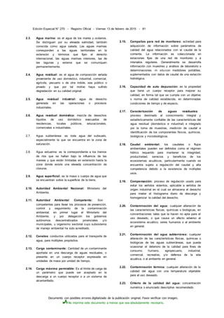 Documento con posibles errores digitalizado de la publicación original. Favor verificar con imagen.
No imprima este documento a menos que sea absolutamente necesario.
Edición Especial N° 270 - Registro Oficial - Viernes 13 de febrero de 2015 - 81
2.3. Agua marina: es el agua de los mares y océanos.
Se distinguen por su elevada salinidad, también
conocida como agua salada. Las aguas marinas
corresponden a las aguas territoriales en la
extensión y términos que fijen el derecho
internacional, las aguas marinas interiores, las de
las lagunas y esteros que se comuniquen
permanentemente.
2.4. Agua residual: es el agua de composición variada
proveniente de uso doméstico, industrial, comercial,
agrícola, pecuario o de otra índole, sea público o
privado y que por tal motivo haya sufrido
degradación en su calidad original.
2.5. Agua residual irdustrial: agua de desecho
generada en las operaciones o procesos
industriales.
2.6. Agua residual doméstica: mezcla de: desechos
líquidos de uso doméstico evacuados de
residencias, locales públicos, educacionales,
comerciales e industriales.
2.7. Agua subterránea: es toda agua del subsuelo,
especialmente la que se encuentra en la zona de
saturación.
2.8. Agua estuarina: es la correspondiente a los tramos
de ríos que se hallan bajo la influencia de las
mareas y que están limitadas en extensión hasta la
zona donde existe una elevada concentración de
cloruros.
2.9. Agua superficial: es la masa o cuerpo de agua que
se encuentran sobre la superficie de la tierra.
2.10. Autoridad Ambiental Nacional: Ministerio del
Ambiente.
2.11. Autoridad Ambiental Competente: Son
competentes para llevar los procesos de prevención,
control y seguimiento de la contaminación
ambiental, en primer lugar el Ministerio del
Ambiente, y por delegación los gobiernos
autónomos descentralizados provinciales y/o
municipales, u organismo sectorial cuyo subsistema
de manejo ambiental ha sido acreditado.
2.12. Canales: conductos utilizados para el transporte de
agua, para múltiples propósitos.
2.13. Carga contaminante: Cantidad de un contaminante
aportada en una descarga de aguas residuales, o
presente en un cuerpo receptor expresada en
unidades de masa por unidad de tiempo.
2.14. Carga máxima permisible: Es el límite de carga de
un parámetro que puede ser aceptado en la
descarga a un cuerpo receptor o a un sistema de
alcantarillado.
2.15. Campañas para red de monitoreo: actividad para
adquisición de información sobre parámetros de
calidad del agua relacionados con el caudal de la
corriente. La información es coleccionada en
estaciones fijas de una red de monitoreo y a
intervalos regulares. Generalmente se desarrolla
información con muestreo y análisis de laboratorio o
determinaciones -in situ-con medidores portátiles,
suplementados con datos de caudal de una estación
hidrológica.
2.16. Capacidad de auto depuración: es la propiedad
que tiene un cuerpo receptor para mejorar su
calidad, en forma tal que se cumpla con un objetivo
o norma de calidad establecida, en determinadas
condiciones de tiempo y de espacio.
2.17. Caracterización de aguas residuales:
proceso destinado al conocimiento integral y
estadísticamente confiable de las características del
agua residual (doméstica e industrial) e integrado
por la toma de muestras, medición de caudal e
identificación de los componentes físicos, químicos,
biológicos y microbiológicos.
2.18. Caudal ambiental: los caudales o flujos
ambientales pueden ser definidos como el régimen
hídrico requerido para mantener la integridad,
productividad, servicios y beneficios de los
ecosistemas acuáticos, particularmente cuando se
encuentra sujeta a regulación del caudal y alta
competencia debido a la existencia de múltiples
usos.
2.19. Compensación: proceso de regulación usado para
evitar los vertidos violentos, aplicable a vertidos de
origen industrial en el cual se almacena el desecho
para nivelar el histograma diario de descarga y
homogenizar la calidad del desecho.
2.20. Contaminación del agua: cualquier alteración de
las características físicas, químicas o biológicas, en
concentraciones tales que la hacen no apta para el
uso deseado, o que causa un efecto adverso al
ecosistema acuático, seres humanos o al ambiente
en general.
2.21. Contaminación del agua subterránea: cualquier
alteración de las características físicas, químicas o
biológicas de las aguas subterráneas, que pueda
ocasionar el deterioro de la calidad para fines de
consumo humano, agropecuario, industrial,
comercial, recreativo, y/o defensa de la vida
acuática, o al ambiente en general.
2.22. Contaminación térmica: cualquier alteración de la
calidad del agua con una temperatura objetable
para el uso deseado.
2.23. Criterio de la calidad del agua: concentración
numérica o enunciado descriptivo recomendado
 