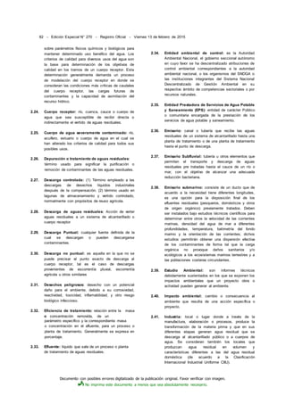 Documento con posibles errores digitalizado de la publicación original. Favor verificar con imagen.
No imprima este documento a menos que sea absolutamente necesario.
82 - Edición Especial N° 270 - Registro Oficial - Viernes 13 de febrero de 2015
sobre parámetros físicos químicos y biológicos para
mantener determinado uso benéfico del agua. Los
criterios de calidad para diversos usos del agua son
la base para determinación de los objetivos de
calidad en los tramos de un cuerpo receptor. Esta
determinación generalmente demanda un proceso
de modelación del cuerpo receptor en donde se
consideran las condiciones más críticas de caudales
del cuerpo receptor, las cargas futuras de
contaminantes y la capacidad de asimilación del
recurso hídrico.
2.24. Cuerpo receptor: río, cuenca, cauce o cuerpo de
agua que sea susceptible de recibir directa o
indirectamente el vertido de aguas residuales.
2.25. Cuerpo de agua severamente contaminado: río,
acuífero, estuario o cuerpo de agua en el cual se
han alterado los criterios de calidad para todos sus
posibles usos.
2.26. Depuración o tratamiento de aguas residuales:
término usado para significar la purificación o
remoción de contaminantes de las aguas residuales.
2.27. Descarga controlada: (1) Término empleado a las
descargas de desechos líquidos industriales
después de la compensación. (2) término usado en
lagunas de almacenamiento y vertido controlado,
normalmente con propósitos de reuso agrícola.
2.28. Descarga de aguas residuales: Acción de verter
aguas residuales a un sistema de alcantarillado o
cuerpo receptor
2.29. Descarga Puntual: cualquier fuente definida de la
cual se descargan o pueden descargarse
contaminantes.
2.30. Descarga no puntual: es aquella en la que no se
puede precisar el punto exacto de descarga al
cuerpo receptor, tal es el caso de descargas
provenientes de escorrentía pluvial, escorrentía
agrícola u otros similares
2.31. Desechos peligrosos: desecho con un potencial
daño para el ambiente, debido a su corrosividad,
reactividad, toxicidad, inflamabilidad, y otro riesgo
biológico infeccioso.
2.32. Eficiencia de tratamiento: relación entre la masa
o concentración removida, de un
parámetro específico y la correspondiente masa
o concentración en el afluente, para un proceso o
planta de tratamiento. Generalmente se expresa en
porcentaje.
2.33. Efluente: líquido que sale de un proceso o planta
de tratamiento de aguas residuales.
2.34. Entidad ambiental de control: es la Autoridad
Ambiental Nacional, el gobierno seccional autónomo
en cuyo favor se ha descentralizado atribuciones de
control ambiental correspondientes a la autoridad
ambiental nacional, o los organismos del SNDGA o
las instituciones integrantes del Sistema Nacional
Descentralizado de Gestión Ambiental en su
respectivo ámbito de competencias sectoriales o por
recursos naturales.
2.35. Entidad Prestadora de Servicios de Agua Potable
y Saneamiento (EPS): entidad de carácter Público
o comunitaria encargada de la prestación de los
servicios de agua potable y saneamiento.
2.36. Emisario: canal o tubería que recibe las aguas
residuales de un sistema de alcantarillado hasta una
planta de tratamiento o de una planta de tratamiento
hasta el punto de descarga.
2.37. Emisario Subfluvial: tubería u otros elementos que
permiten el transporte y descarga de aguas
residuales pre tratadas hasta el cauce de un río o
mar, con el objetivo de alcanzar una adecuada
reducción bacteriana.
2.38. Emisario submarino: consiste de un ducto que de
acuerdo a la necesidad tiene diferentes longitudes,
es una opción para la disposición final de los
efluentes residuales (pesqueros, domésticos y otros
de origen orgánico) previamente tratados. Deben
ser instalados bajo estudios técnicos científicos para
determinar entre otros la velocidad de las corrientes
marinas, densidad del agua de mar a diferentes
profundidades, temperatura, batimetría del fondo
marino y la orientación de las corrientes; dichos
estudios permitirán obtener una dispersión efectiva
de los contaminantes de forma tal que la carga
orgánica no provoque daños sanitarios y/o
ecológicos a los ecosistemas marinos terrestres y a
las poblaciones costeras circundantes.
2.39. Estudio Ambiental: son informes técnicos
debidamente sustentados en los que se exponen los
impactos ambientales que un proyecto obra o
actividad pueden generar al ambiente.
2.40. Impacto ambiental: cambio o consecuencia al
ambiente que resulta de una acción específica o
proyecto.
2.41. Industria: local o lugar donde a través de la
manufactura, elaboración o procesos, produce la
transformación de la materia prima y que en sus
diferentes etapas generan agua residual que se
descarga al alcantarillado público o a cuerpos de
agua. Se consideran también los locales que
produzcan agua residual en volumen y
características diferentes a las del agua residual
doméstica (de acuerdo a la Clasificación
Internacional Industrial Uniforme CIIU).
 