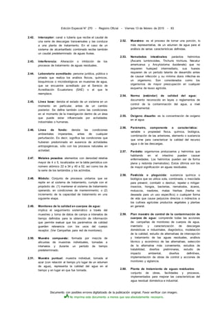 Documento con posibles errores digitalizado de la publicación original. Favor verificar con imagen.
No imprima este documento a menos que sea absolutamente necesario.
Edición Especial N° 270 - Registro Oficial - Viernes 13 de febrero de 2015 - 83
2.42. Interceptor: canal o tubería que recibe el caudal de
una serie de descargas transversales y las conduce
a una planta de tratamiento. En el caso de un
sistema de alcantarillado combinado recibe también
un caudal predeterminado de aguas lluvias.
2.43. Interferencia: Alteración o inhibición de los
procesos de tratamiento de aguas residuales.
2.44. Laboratorio acreditado: persona jurídica, pública o
privada que realiza los análisis físicos, químicos,
bioquímicos o microbiológicos en muestras de agua,
que se encuentre acreditado por el Servicio de
Acreditación Ecuatoriano (SAE) o el que le
reemplace.
2.45. Línea base: denota el estado de un sistema en un
momento en particular, antes de un cambio
posterior. Se define también como las condiciones
en el momento de la investigación dentro de un área
que puede estar influenciada por actividades
industriales o humanas.
2.46. Línea de fondo: denota las condiciones
ambientales imperantes, antes de cualquier
perturbación. Es decir, significa las condiciones que
hubieran predominado en ausencia de actividades
antropogénicas, sólo con los procesos naturales en
actividad.
2.47. Metales pesados: elementos con densidad relativa
mayor de 4 o 5, localizados en la tabla periódica con
número atómico 22 a 34 y 40 a 52, así como los de
la serie de los lantánidos y los actínidos.
2.48. Módulo: Conjunto de procesos unitarios que se
repite en el sistema de tratamiento, cumple con el
propósito de: (1) mantener el sistema de tratamiento
operando, en condiciones de mantenimiento; o (2)
incremento de la capacidad de tratamiento en una
siguiente etapa.
2.49. Monitoreo de la calidad en cuerpos de agua:
implica el seguimiento sistemático a través del
muestreo y toma de datos de campo a intervalos de
tiempo definidos para la obtención de información
que permite evaluar que los parámetros de calidad
guarden relevancia con los usos del cuerpo
receptor. (Ver Campañas para red de monitoreo).
2.50. Muestra compuesta: formada por mezcla de
alícuotas de muestras individuales, tomadas a
intervalos y durante un período de tiempo
predeterminado.
2.51. Muestra puntual: muestra individual, tomada al
azar (con relación al tiempo y/o lugar de un volumen
de agua), representa la calidad del agua en el
tiempo y en lugar en que fue tomada.
2.52. Muestreo: es el proceso de tomar una porción, lo
más representativa, de un volumen de agua para el
análisis de varias características definidas.
2.53. Nematodos intestinales: parásitos helmintos
(Áscaris lumbricoides, Trichuris trichiura, Necatur
americanus y Ancylostoma duodenale) que no
requieren huésped intermediario, sus huevos
requieren de un período latente de desarrollo antes
de causar infección y su mínima dosis infectiva es
un organismo. Son considerados como los
organismos de mayor preocupación en cualquier
esquema de reuso agrícola.
2.54. Norma (estándar) de calidad del agua:
documento reconocido en leyes o reglamentos de
control de la contaminación del agua, a nivel
gubernamental.
2.55. Oxígeno disuelto: es la concentración de oxígeno
en el agua.
2.56. Parámetro, componente o característica:
variable o propiedad física, química, biológica,
combinación de las anteriores, elemento o sustancia
que sirve para caracterizar la calidad del recurso
agua o de las descargas.
2.57. Parásito: organismos protozoarios y helmintos que
habitando en el intestino pueden causar
enfermedades. Los helmintos pueden ser de forma
plana y redonda (nematodos). Estos últimos son los
de mayor significación en aguas residuales.
2.58. Pesticida o plaguicida: sustancia química o
biológica que se utiliza sola, combinada, o mezclada
para prevenir, combatir o destruir, repeler o mitigar:
insectos, hongos, bacterias, nematodos, ácaros,
moluscos, roedores, malas hierbas (hierba no
deseada para un uso específico) o cualquier forma
de vida que cause perjuicios directos o indirectos a
los cultivos agrícolas productos vegetales y plantas
en general.
2.59. Plan maestro de control de la contaminación de
cuerpos de agua: comprende todas las acciones
de: campañas de monitoreo de cuerpos de agua,
inventario y caracterización de descargas
domésticas e industriales, diagnóstico, modelación
de la calidad, estudio de alternativas de intercepción
y tratamiento de las aguas residuales, análisis
técnico y económico de las alternativas, selección
de la alternativa más conveniente, estudios de
tratabilidad, diseños preliminares, estudio de
impacto ambiental, diseños definitivos,
implementación de obras de control y acciones de
monitoreo y vigilancia.
2.60. Planta de tratamiento de aguas residuales:
conjunto de obras, facilidades y procesos,
implementados para mejorar las características del
agua residual doméstica e industrial.
 