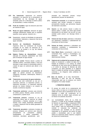 Documento con posibles errores digitalizado de la publicación original. Favor verificar con imagen.
No imprima este documento a menos que sea absolutamente necesario.
84 — Edición Especial N° 270 - Registro Oficial - Viernes 13 de febrero de 2015
2.61. Pre tratamiento: operaciones y/o procesos
destinados a la reducción de la concentración de
contaminantes de las descargas de aguas
residuales antes de su descarga al sistema público
de alcantarillado o cuerpos receptores.
2.62. Punto de muestreo: lugar de extracción para toma
de muestras de agua.
2.63. Reuso de aguas residuales: utilización de aguas
residuales debidamente tratadas para un propósito
específico (reuso agrícola, industrial, etc.).
2.64. Saneamiento: conjunto de facilidades de evacuación
(alcantarillado), tratamiento y disposición final de las
aguas residuales.
2.65. Servicio de Acreditación Ecuatoriano:
Organismo oficial de acreditación del Ecuador,
encargado de las tareas de evaluación de la
conformidad, de acuerdo a la Ley del Sistema
Nacional de Calidad.
2.66. Sistema Público de Alcantarillado: conjunto
adecuado de conductos subterráneos que sirven
para el transporte de agua residual.
2.67. Sujeto de control: Persona natural o jurídica de
naturaleza pública, comunitaria privada o mixta que
descarga su agua residual al alcantarillado público o
cuerpos de agua con potencial para afectar a los
mismos.
2.68. Tratamiento convencional para potabilizar el
agua: en general procesos de decantación,
coagulación, floculación, sedimentación, filtración y
desinfección.
2.69. Tratamiento convencional de aguas residuales:
es aquel que está conformado ya sea por un
tratamiento preliminar, un tratamiento primario, un
tratamiento secundario y un tratamiento avanzado
aplicado de manera individual o en conjunto de
acuerdo a la eficiencia requerida.
2.70. Tratamiento preliminar: procesos para remoción
de sólidos gruesos, flotantes, grasas, procesos de
compensación y ajustes de pH.
2.71. Tratamiento primario: contempla el uso de
operaciones físicas para la reducción de sólidos
sedimentables y flotantes presentes en el agua
residual, como: cribado, desarenado, sedimentación
y manejo y disposición final de sólidos generados en
este proceso.
2.72. Tratamiento secundario: contempla el empleo de
procesos biológicos y/o químicos para reducción
principalmente de compuestos orgánicos
biodegradables, y sólidos suspendidos. El
tratamiento secundario generalmente está
precedido por tratamiento primario, incluye
generalmente procesos de desinfección.
2.73. Tratamiento avanzado: es el tratamiento adicional
necesario para remover nutrientes y sustancias
principalmente disueltas que permanecen después
del tratamiento secundario.
2.74. Usuario: es toda persona natural o jurídica de
derecho público o privado, que utilice agua tomada
directamente de una fuente o de una red, y/o cuya
actividad pueda producir una descarga directa o
indirecta.
2.75. Valores de línea de base: parámetros o indicadores
que representan cuantitativa y cualitativamente las.
condiciones de línea de base.
2.76. Valores de fondo: parámetros o indicadores que
representan cuantitativa y cualitativamente las
condiciones de línea de fondo.
2.77. Valor Medio Diario: concentración o valor de un
componente físico, químico o microbiológico, que
representa una media estadística de
determinaciones horarias.
2.78. Vigilancia de la calidad de los cuerpos de agua:
implica la recolección y análisis de datos con la
finalidad de establecer si los criterios de calidad
establecidos en esta norma para los diferentes usos
y el control de descarga de efluentes se están
cumpliendo. Los datos generados en la vigilancia
tienen la utilidad de promover acciones preventivas,
correctivas o de mitigación sobre problemas de
contaminación.
2.79. . Zona de mezcla: es el área técnicamente
determinada a partir del sitio de descarga,
indispensable para que se produzca una mezcla
homogénea en el cuerpo receptor.
3. PRINCIPIOS BÁSICOS
3.1 El proceso de control de la contaminación del
recurso hídrico se basa en el mantenimiento de la
calidad deí mismo para la preservación de los usos
asignados a través del cumplimiento de la
respectiva norma de calidad, según principios que
se indican en el presente documento.
3.2 Las municipalidades dentro de su límite de
actuación y a través de las Entidades Prestadoras
de Servicios de agua potable y saneamiento (EPS)
de carácter público o delegadas actualmente al
sector privado, serán las responsables de prevenir,
controlar o solucionar los problemas de
contaminación que resultaren de los procesos
involucrados en la prestación del servicio de agua
potable y alcantarillado, para lo cual deberán
realizar los respectivos planes maestros o programa
de control de la contaminación.
 
