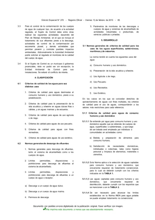Documento con posibles errores digitalizado de la publicación original. Favor verificar con imagen.
No imprima este documento a menos que sea absolutamente necesario.
Edición Especial N° 270 - Registro Oficial - Viernes 13 de febrero de 2015 - 85
3.3 Para el control de la contaminación de los cuerpos
de agua de cualquier tipo, de acuerdo a la actividad
regulada, el Sujeto de Control debe entre otras
realizar las siguientes actividades: desarrollo del
Plan de Manejo Ambiental, en el que se incluya el
tratamiento de sus efluentes previo a la descarga,
actividades de control de la contaminación por
escorrentía pluvial, y demás actividades que
permitan prevenir y controlar posibles impactos
ambientales. Adicionalmente la Autoridad Ambiental
podrá solicitar al regulado el monitoreo de la calidad
del cuerpo de agua.
3.4 Si el Sujeto de Control es un municipio ó gobiernos
provinciales, éste no podrá ser sin excepción, la
Entidad Ambiental de Control para sus
instalaciones. Se evitará el conflicto de interés.
4. CLASIFICACIÓN
4.1 Criterios de calidad de las aguas para sus
distintos usos
1. Criterios de calidad para aguas destinadas al
consumo humano y uso doméstico, previo a su
potabilización.
2. Criterios de calidad para la preservación de la
vida acuática y silvestre en aguas dulces frías o
cálidas, y en aguas marinas y de estuarios.
3. Criterios de calidad para aguas de uso agrícola
o de riego.
4. Criterios de calidad para aguas de uso pecuario.
5. Criterios de calidad para aguas con fines
recreativos.
6. Criterios de calidad para aguas de uso estético.
4.2 Normas generalesde descarga de efluentes
1. Normas generales para descarga de efluentes,
tanto al sistema de alcantarillado como a los
cuerpos de agua.
2. Límites permisibles, disposiciones y
prohibiciones para descarga de efluentes al
sistema de alcantarillado.
3. Límites permisibles, disposiciones y
prohibiciones para descarga de efluentes a un
cuerpo de agua o receptor.
a) Descarga a un cuerpo de agua dulce.
b) Descarga a un cuerpo de agua marina.
4. Permisos de descarga
5. Parámetros de monitoreo de las descargas a
cuerpos de agua y sistemas de alcantarillado de
actividades industriales o productivas, de
servicios públicas o privadas.
5. DESARROLLO
5.1 Normas generales de criterios de calidad para los
usos de las aguas superficiales, subterráneas,
marítimas y de estuarios.
La norma tendrá en cuenta los siguientes usos del
agua:
a) Consumo humano y uso doméstico.
b) Preservación de la vida acuática y silvestre.
c) Uso Agrícola o de riego.
d) Uso Pecuario.
e) Uso Recreativo.
f) Uso Estético.
En los casos en los que se concedan derechos de
aprovechamiento de aguas con fines múltiples, los criterios
de calidad para el uso de aguas, corresponderán a los
valores más restrictivos para cada referencia.
5.1.1 Criterios de calidad para aguas de consumo
humano y uso doméstico
5.1.1.1 Se entiende por agua para consumo humano y uso
doméstico aquella que es obtenida de cuerpos de
agua, superficiales o subterráneas, y que luego
de ser tratada será empleada por individuos o
comunidades en actividades como:
a) Bebida y preparación de alimentos para
consumo humano,
b) Satisfacción de necesidades domésticas,
individuales o colectivas, tales como higiene
personal y limpieza de elementos, materiales o
utensilios,
5.1.1.2 Esta Norma aplica a la selección de aguas captadas
para consumo humano y uso doméstico, que
únicamente requieran de tratamiento convencional,
para lo cual se deberán cumplir con los criterios
indicados en la TABLA 1.
5.1.1.3 Las aguas captadas para consumo humano y uso
doméstico, que únicamente requieran de
desinfección, deberán cumplir con los requisitos que
se mencionan a en la TABLA 2.
5.1.1.4 De ser necesario para alcanzar los límites
establecidos en la Norma INEN para agua potable
se puede emplear tratamiento no convencional.
 