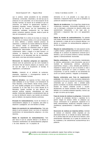 Documento con posibles errores digitalizado de la publicación original. Favor verificar con imagen.
No imprima este documento a menos que sea absolutamente necesario.
Edición Especial N° 270 - Registro Oficial - Viernes 13 de febrero de 2015 - 9
que lo produce, siendo procedente de las actividades
domésticas, comerciales, industriales y de todo tipo que se
produzcan en una comunidad, con la sola excepción de las
excretas humanas. En función de la actividad en que son
producidos, se clasifican én agropecuarios (agrícolas y
ganaderos), forestales, mineros, industriales y urbanos. A
excepción de los mineros, por sus características de
localización, cantidades, composición, etc., los demás
poseen numerosos aspectos comunes, desde el punto de
vista de la recuperación y reciclaje.
Disposición final: Es la última de las fases de manejo de
los desechos y/o residuos sólidos, en la cual son dispuestos
en forma definitiva y sanitaria mediante procesos de
aislamiento y confinación de manera definitiva los desechos
y/o residuos sólidos no aprovechables o desechos
peligrosos y especiales con tratamiento previo, en lugares
especialmente seleccionados y diseñados para evitar la
contaminación, daños o riesgos a la salud humana o al
ambiente. La disposición final, se la realiza cuando
técnicamente se ha descartado todo tipo de tratamiento,
tanto dentro como fuera del territorio ecuatoriano.
Eliminación de desechos peligrosos y/o especiales.-
Abarcan tanto las operaciones que dan como resultado la
eliminación final del desecho peligroso y/o especial, como
las que dan lugar a la recuperación, el reciclaje, la
regeneración y la reutilización
Emisión.- Liberación en el ambiente de sustancias,
preparados, organismos o microorganismos durante la
ejecución de actividades humanas.
Especies silvestres.- Las especies de flora y fauna que
estén señaladas en la Ley Forestal y de Conservación de
Áreas Naturales y Vida Silvestre, demás normas conexas,
así como aquellas protegidas por el Convenio CITES y las
contenidas en el Libro Rojo de la Unión Mundial de la
Naturaleza. Quedan excluidas de esta definición las
especies exóticas invasoras, entendiéndose por tales
aquellas introducidas deliberada o accidentalmente fuera de
su área de distribución natural y que resultan una amenaza
para los hábitats o las especies silvestres autóctonas.
Envasado de residuos/desechos.- Acción de introducir un
residuo/desecho peligroso en un recipiente, para evitar su
dispersión o propagación, así como facilitar su manejo.
Estado de exportación de residuos/desechos.- Todo país
desde el cual se proyecte iniciar o se inicie un movimiento
transfronterizo de residuos/desechos peligrosos o de otros
desechos.
Estado de importación de residuos/desechos.- Todo
país hacia el cual se- proyecte efectuar o se efectúe un
movimiento transfronterizo de residuos/desechos peligrosos
o de otros desechos con el propósito de
eliminarlos en él o de proceder a su carga para su
tratamiento o disposición final en una zona no sometida a la
jurisdicción nacional de ningún Estado.
Estación de transferencia.- Es el lugar físico dotado de las
instalaciones necesarias, técnicamente establecido, en el
cual se descargan y almacenan los desecho sólidos para
posteriormente transportarlos a otro lugar para su
valorización o disposición final, con o sin agrupamiento
previo.
Estado de tránsito de residuos/desechos.- Se entiende
todo Estado, distinto del Estado de exportación o del Estado
de importación, a través del cual se proyecte efectuar o se
efectúe un movimiento de residuos/desechos peligrosos o
de otros desechos.
Etiqueta de residuos/desechos.- Es toda expresión escrita
o gráfica impresa o grabada directamente sobre el envase y
embalaje de un producto de presentación comercial que lo
identifica y que se encuentra conforme a normas nacionales
vigentes o internacionalmente reconocidas.
Estudios ambientales.- Son conocimientos materializados
en informes, publicaciones u otros documentos, que son el
resultado de observaciones, prácticas, aplicaciones,
experimentos, ensayos, u otros, utilizados para identificar e
interpretar el estado actual en que se encuentra un área o
componente determinado en cuanto al ambiente y sus
componentes, lo cual los convierte en una herramienta de
acción con carácter preventivo, integrador y/o fiscalizador.
Estudios ambientales para fines de regularización
ambiental.- Son informes y otros documentos debidamente
sustentados en los que se exponen los impactos y/o riesgos
ambientales que un proyecto, obra o actividad puede
generar al ambiente; los estudios ambientales se dividen en:
estudios de impacto ambiental ex-ante y ex-post,
declaraciones de impacto ambiental, ficha ambiental y los
definidos en la normativa ambiental específica, mismos que
se rigen a la norma que los regula.
Fases de manejo de residuos no peligrosos.- Corresponde
al conjunto de actividades técnicas y operativas de la
gestión integral de residuos sólidos no peligrosos que
incluye: minimización en la generación, separación en la
fuente, almacenamiento, recolección, transporte, acopio y/o
transferencia, aprovechamiento o tratamiento y disposición
final.
Generación de residuos y/o desechos sólidos.- Cantidad
de residuos y/o desechos sólidos originados por una
determinada fuente en un intervalo de tiempo determinado.
Es la primera etapa del ciclo de vida de los residuos y está
estrechamente relacionada con el grado de conciencia de
los ciudadanos y las características socioeconómicas de la
población.
 