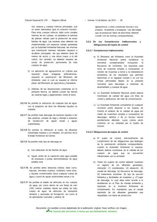 Documento con posibles errores digitalizado de la publicación original. Favor verificar con imagen.
No imprima este documento a menos que sea absolutamente necesario.
Edición Especial N° 270 - Registro Oficial - Viernes 13 de febrero de 2015 - 95
ríos, esteros y cuerpos hídricos principales, que
no estén destinados para el consumo humano.
Para otros cuerpos hídricos, tales como canales
internos de los cultivos, se establece la siembra
de plantas nativas para la protección de estas
fuentes de agua. Las barreras vivas deberán ser
implementadas con especies nativas aprobadas
por la Autoridad Ambiental Nacional, las mismas
que constituirán barreras naturales respecto a
acuíferos principales, las que deberán tener 30
metros de ancho y una altura mayor a la del
cultivo. Así también, se deberán respetar las
zonas de protección permanente de todo
cuerpos de agua,
b) La aplicación de agroquímicos en cultivos que
requieran áreas anegadas artificialmente,
requerirá la autorización del Ministerio del
Ambiente, para lo cual se requiere el informe
previo del Ministerio de Agricultura y Ganadería.
c) Además de las disposiciones contenidas en la
presente Norma, se deberá cumplir las demás
de carácter legal y reglamentario sobre el tema:
5.2.1.6 Se prohibe la utilización de cualquier tipo de agua,
con el propósito de diluir los efluentes líquidos no
tratados.
5.2.1.7 Se prohibe toda descarga de residuos líquidos a las
vías públicas, canales de riego y drenaje o sistemas
de recolección de aguas lluvias y aguas
subterráneas.
5.2.1.8 Se prohibe la infiltración al suelo, de efluentes
industriales tratados y no tratados, sin permiso de la
Entidad Ambiental de Control.
5.2.1.9 Se prohibe todo tipo de descarga en:
a) Las cabeceras de las fuentes de agua.
b) Aguas arriba de la captación para agua potable
de empresas o juntas administradoras de agua
potable rural
5.2.1.10. Se prohibe verter desechos sólidos, tales como:
basuras, animales muertos, mobiliario, entre otros,
y líquidos contaminados hacia cualquier cuerpo de
agua y cauce de aguas estacionales secas o no.
5.2.1.11 Se prohibe el lavado de vehículos en los cuerpos
de agua, así como dentro de una franja de cien
(100) metros medidos desde las orillas de todo
cuerpo de agua, de vehículos de transporte
terrestre y aeronaves de fumigación, así como el
de aplicadores manuales y aéreos de
agroquímicos y otras sustancias tóxicas y sus
envases, recipientes o empaques. Las descargas
que se produzcan fuera de esta franja deberán
cumplir con las normas correspondientes.
5.2.2 De las Competencias Institucionales y
Obligaciones del sujeto de control
5.2.2.1 Competencias Institucionales
a) El Ministerio del Ambiente como la Autoridad
Ambiental Nacional podrá establecer la
normativa complementaria incluyendo: la
frecuencia de monitoreo; los requisitos para
toma de muestras simples o compuestas; el
número de muestras a tomar y la interpretación
estadística de los resultados que permitan
determinar si el regulado cumple o no con los
límites permisibles fijados en la presente
normativa para descargas a sistemas de
alcantarillado y cuerpos de agua.
b) La Autoridad Ambiental Nacional podrá realizar
monitoreos de calidad del agua con fines de
control y verificación del nivel de contaminación.
c) La Autoridad Ambiental competente en cualquier
momento podrá disponer a los Sujetos de
Control el análisis de la calidad de agua por
medio de muéstreos simples o compuestos de
descargas, vertidos o de un recurso natural
posiblemente afectado, cuyos costos serán
cubiertos en su totalidad por el Sujeto de
Control.
5.2.2.2 Obligaciones del sujeto de control
a) El sujeto de control, adicionalmente del
cumplimiento de las obligaciones que devengan
de la autorización ambiental correspondiente,
cuando la Autoridad Ambiental lo requiera,
deberá realizar monitoreos de la calidad de los
cuerpos de agua que se encuentren
influenciados por su actividad.
b) Todos los sujetos de control deberán mantener
un registro de los efluentes generados,
indicando: (1) coordenadas; (2) elevación; (3)
caudal de descarga; (4) frecuencia de descarga;
(5) tratamiento existente; (6) tipo de sección
hidráulica y facilidades de muestreo; y, (7) lugar
de descarga, lo cual debe estar acorde a lo
establecido en el Plan de manejo ambiental y
reportado en la Auditoria Ambiental de
Cumplimiento. Es mandatorio que el caudal
reportado de los efluentes generados sea
respaldado con datos de producción.
 