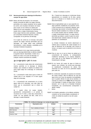 Documento con posibles errores digitalizado de la publicación original. Favor verificar con imagen.
No imprima este documento a menos que sea absolutamente necesario.
98 - Edición Especial N° 270 - Registro Oficial - Viernes 13 de febrero de 2015
5.2.4 Normas generales para descarga de efluentes a
cuerpos de agua dulce
5.2.4.1 Dentro del límite de actuación, los municipios
tendrán la facultad de definir las cargas máximas
permisibles a los cuerpos receptores de los sujetos
de control, como resultado del balance de masas
para cumplir con los criterios de calidad para
defensa de los usos asignados en condiciones de
caudal crítico y cargas contaminantes futuras.
Estas cargas máximas serán aprobadas y validadas
por la Autoridad Ambiental Nacional y estarán
consignadas en los permisos de descarga.
Si el sujeto de control es un municipio, este podrá
proponer las cargas máximas permisibles para sus
descargas, las cuales deben estar justificadas
técnicamente; y serán revisadas y aprobadas por la
Autoridad Ambiental Competente.
5.2.4.2 La determinación de la carga máxima permisible
para una descarga determinada se efectúa mediante
la siguiente relación desarrollada a través de un
balance de masa, en el punto de descarga, en
cualquier sistema consistente de unidades:
Ce = concentración media diaria (del contaminante)
máxima permitida en la descarga (o efluente
tratado), para mantener el objetivo de calidad en el
tramo aguas abajo de la descarga, en condiciones
futuras.
Ce = concentración media diaria igual al criterio de
calidad para el uso asignado en el tramo aguas
abajo de la descarga.
Cr = concentración del contaminante en el tramo
aguas arriba de la descarga, cuyo valor debe ser
menor que la concentración que el criterio de
calidad Ce.
Qr = caudal crítico de cuerpo receptor,
generalmente correspondiente a un período de
recurrencia de 10 años y siete días consecutivos o
caudal con una garantía del 85%, antes de la
descarga o caudal ambiental.
Qe = Caudal de la descarga en condiciones futuras
(generalmente se considera de 25 años, período
que es el utilizado en el diseño de las obras de
descontaminación).
5.2.4.3 Ante la inaplicabilidad para un caso específico de
algún parámetro establecido en la presente norma
o ante la ausencia de un parámetro relevante para
la descarga bajo estudio, la Autoridad Ambiental
Nacional deberá establecer los criterios de calidad
en el cuerpo receptor para los caudales mínimos
y cargas contaminantes futuras. La carga máxima
permisible que deberá cumplir el sujeto de control
será determinada mediante balance de masa del
parámetro en consideración.
La Entidad Ambiental de Control determinará el
método para el muestreo del cuerpo receptor en el
área de afectación de la descarga, esto incluye el
tiempo y el espacio para la realización de la toma de
muestras.
5.2.4.4 Para el caso en el cual el criterio de calidad es la
concentración de bacterias, la correspondiente
modelación bacteriana es de carácter obligatorio,
como parte de un Plan Maestro de Control de la
Contaminación del Agua.
5.2.4.5 En los tramos del cuerpo de agua en donde se
asignen usos múltiples, las normas para descargas
se establecerán considerando los valores más
restrictivos de cada uno de los parámetros fijados
para cada uno.
5.2.4.6 En condiciones especiales de ausencia de estudios
del cuerpo receptor, falta de definición de usos del
agua (como es el caso de pequeñas municipalidades
que no pueden afrontar el costo de los estudios), se
utilizarán los valores de la TABLA 10 de limitaciones
a las descargas a cuerpos de agua dulce, en forma
temporal, con el aval de la Autoridad Ambiental
Competente. Las concentraciones corresponden a
valores medios
,j diarios.
5.2.4.7 Los lixiviados generados en los rellenos sanitarios
cumplirán con las normas fijadas considerando el
criterio de calidad de acuerdo al uso del cuerpo
receptor.
TABLA 10. Límites de descarga a un cuerpo de agua dulce
Parámetros Expresado como Unidad Límite máximo permisible
Aceites y Grasas. Sust. solubles en hexano mg/1 30,0
Alkil mercurio mg/1 No detectable
Aluminio Al mg/1 5,0
Arsénico total As mg/1 0,1
 