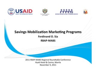 Savings Mobiliza.on Marke.ng Programs
                                         
                     Ferdinand O. Sia 
                       RBAP‐MABS   
                             




         2011 RBAP‐MABS Regional Roundtable Conference 
                  Hya= Hotel & Casino, Manila 
                      November 9, 2011 
 
 