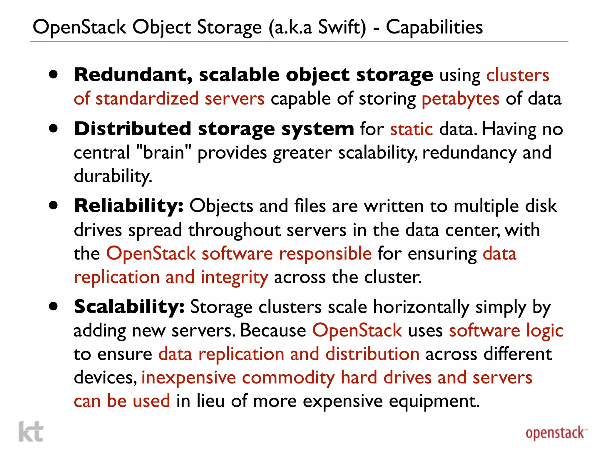 OpenStack Object Storage (a.k.a Swift) - Capabilities

 •   Redundant, scalable object storage using clusters
     of standardized servers capable of storing petabytes of data
 •   Distributed storage system for static data. Having no
     central "brain" provides greater scalability, redundancy and
     durability.
 •   Reliability: Objects and ﬁles are written to multiple disk
     drives spread throughout servers in the data center, with
     the OpenStack software responsible for ensuring data
     replication and integrity across the cluster.
 •   Scalability: Storage clusters scale horizontally simply by
     adding new servers. Because OpenStack uses software logic
     to ensure data replication and distribution across different
     devices, inexpensive commodity hard drives and servers
     can be used in lieu of more expensive equipment.
 