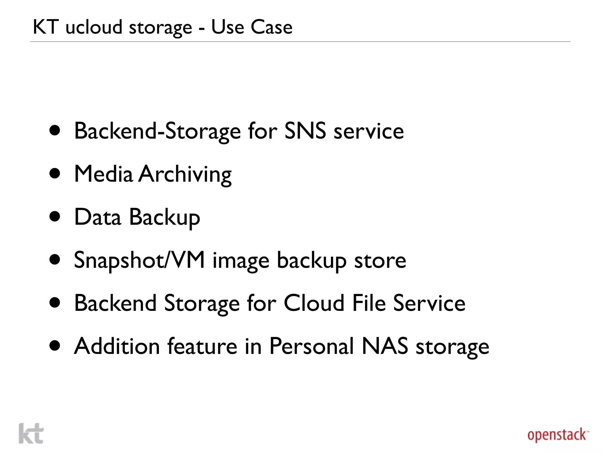 KT ucloud storage - Use Case




 • Backend-Storage for SNS service
 • Media Archiving
 • Data Backup
 • Snapshot/VM image backup store
 • Backend Storage for Cloud File Service
 • Addition feature in Personal NAS storage
 