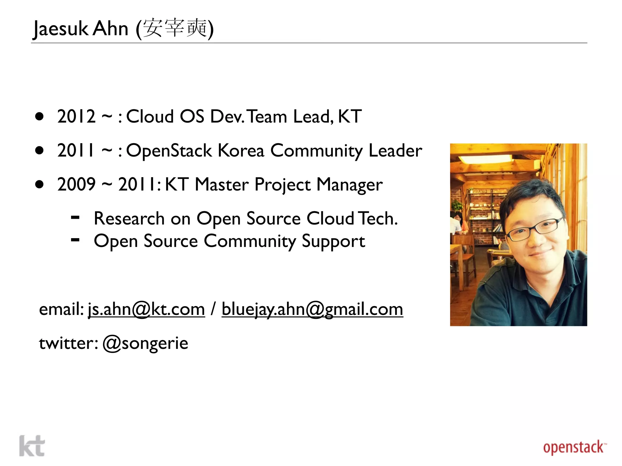 Jaesuk Ahn (安宰奭)



•   2012 ~ : Cloud OS Dev. Team Lead, KT

•   2011 ~ : OpenStack Korea Community Leader

•   2009 ~ 2011: KT Master Project Manager
     -   Research on Open Source Cloud Tech.
     -   Open Source Community Support


email: js.ahn@kt.com / bluejay.ahn@gmail.com
twitter: @songerie
 