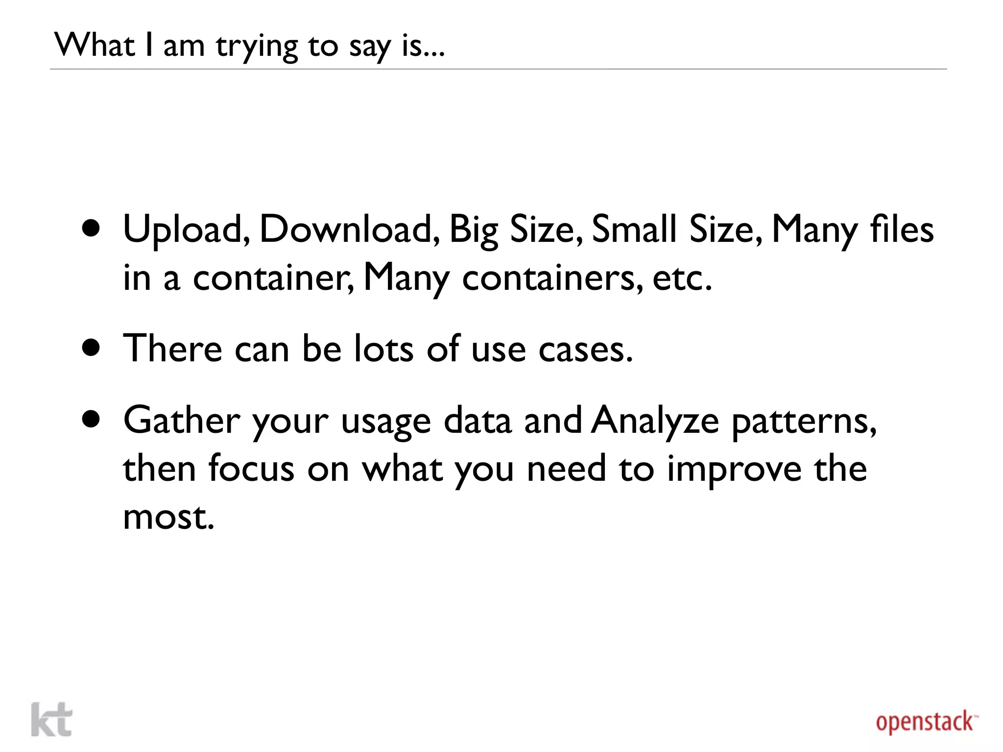 What I am trying to say is...




 • Upload, Download, Big Size, Small Size, Many ﬁles
     in a container, Many containers, etc.
 • There can be lots of use cases.
 • Gather your usage data and Analyze patterns,
     then focus on what you need to improve the
     most.
 