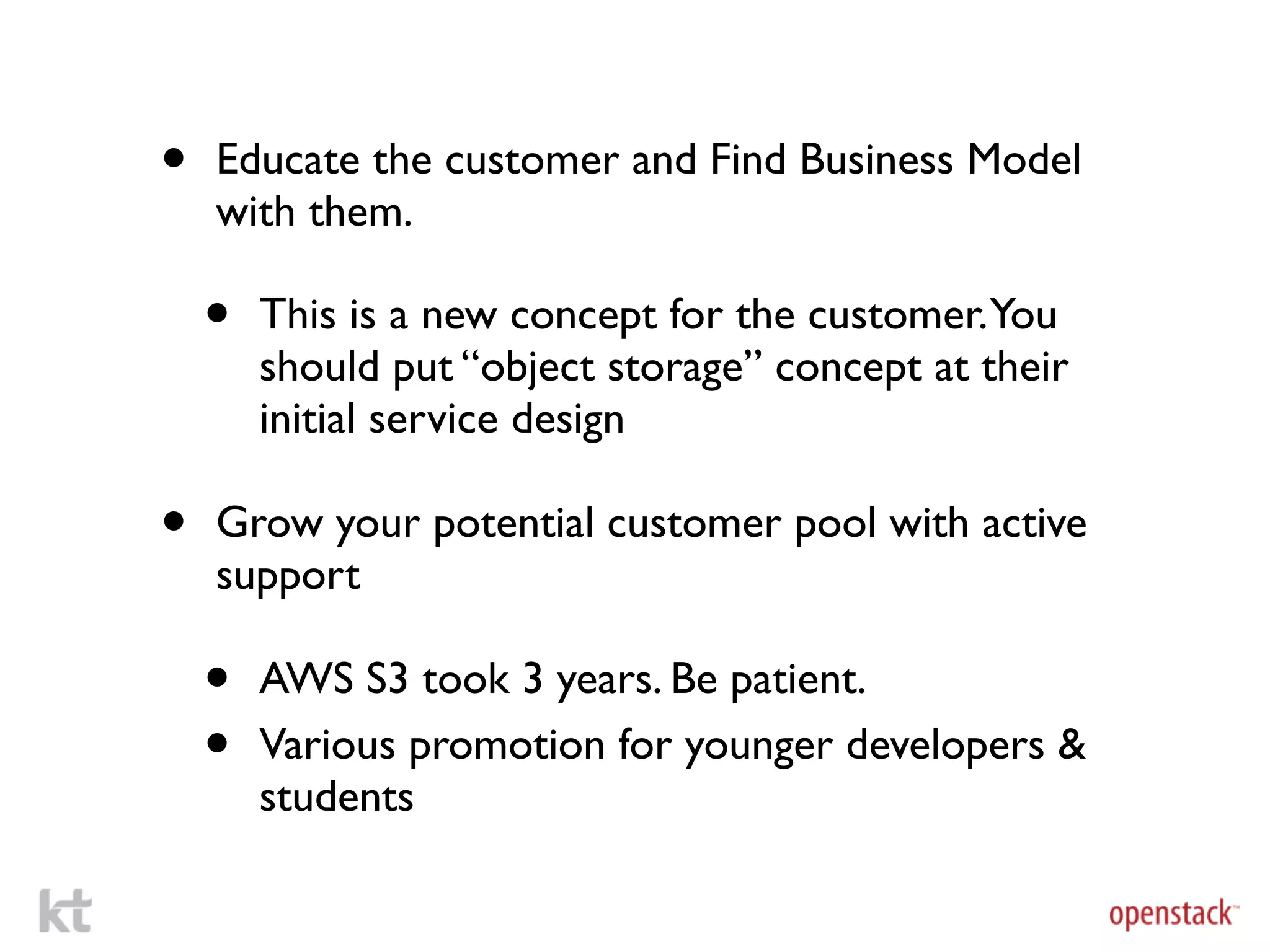 •   Educate the customer and Find Business Model
    with them.

    •   This is a new concept for the customer.You
        should put “object storage” concept at their
        initial service design

•   Grow your potential customer pool with active
    support

    •   AWS S3 took 3 years. Be patient.
    •   Various promotion for younger developers &
        students
 
