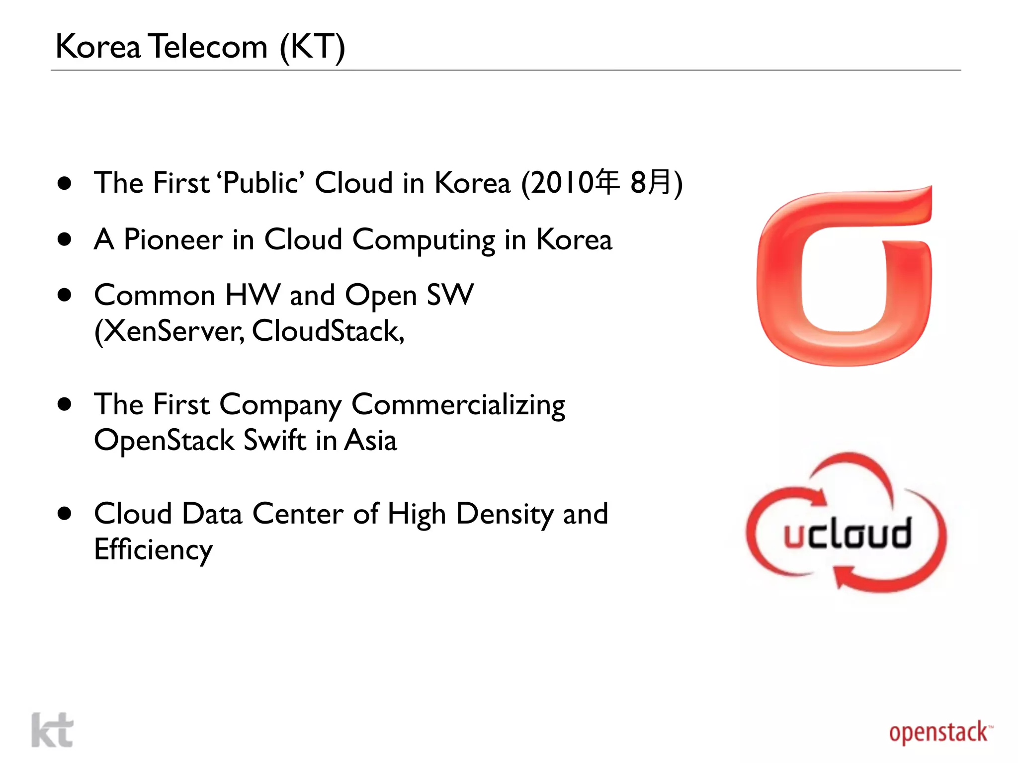 Korea Telecom (KT)



•   The First ‘Public’ Cloud in Korea (2010年 8月)

•   A Pioneer in Cloud Computing in Korea

•   Common HW and Open SW
    (XenServer, CloudStack,

•   The First Company Commercializing
    OpenStack Swift in Asia

•   Cloud Data Center of High Density and
    Efﬁciency
 