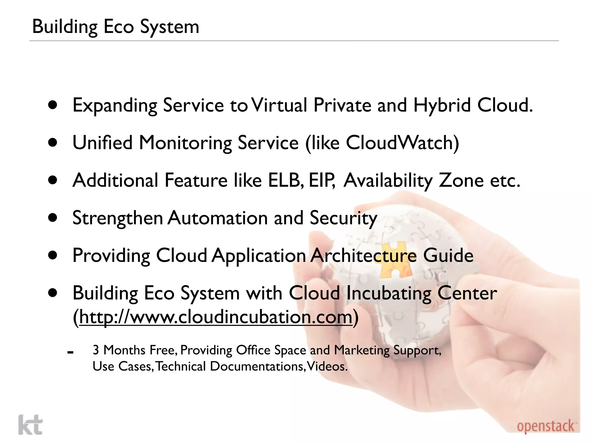 Building Eco System



 •   Expanding Service to Virtual Private and Hybrid Cloud.

 •   Uniﬁed Monitoring Service (like CloudWatch)

 •   Additional Feature like ELB, EIP, Availability Zone etc.

 •   Strengthen Automation and Security

 •   Providing Cloud Application Architecture Guide

 •   Building Eco System with Cloud Incubating Center
     (http://www.cloudincubation.com)
     -   3 Months Free, Providing Ofﬁce Space and Marketing Support,
         Use Cases, Technical Documentations,Videos.
 