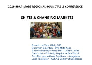2010 RBAP‐MABS REGIONAL ROUNDTABLE CONFERENCE 


              SHIFTS & CHANGING MARKETS 




              Ricardo de Vera, MBA, CSP
              Chairman Emeritus – Phil Mktg Assc
              Business/Entrep Consultant – Dept of Trade
              Columnist – Phil Daily Inquirer & Bus World
              Certified International Facilitator – Singapore
              Lead Facilitator – ASEAN Center Of Excellence
 
