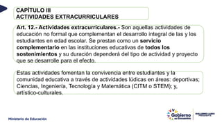 CAPÍTULO III
ACTIVIDADES EXTRACURRICULARES
Art. 12.- Actividades extracurriculares.- Son aquellas actividades de
educación no formal que complementan el desarrollo integral de las y los
estudiantes en edad escolar. Se prestan como un servicio
complementario en las instituciones educativas de todos los
sostenimientos y su duración dependerá del tipo de actividad y proyecto
que se desarrolle para el efecto.
Estas actividades fomentan la convivencia entre estudiantes y la
comunidad educativa a través de actividades lúdicas en áreas: deportivas;
Ciencias, Ingeniería, Tecnología y Matemática (CITM o STEM); y,
artístico-culturales.
 