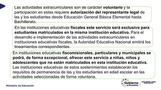 Las actividades extracurriculares son de carácter voluntario y la
participación en estas requiere autorización del representante legal de
las y los estudiantes desde Educación General Básica Elemental hasta
Bachillerato.
En las instituciones educativas fiscales este servicio será exclusivo para
estudiantes matriculados en la misma institución educativo. Para el
desarrollo e implementación de las actividades extracurriculares en
instituciones educativas fiscales, la Autoridad Educativa Nacional emitirá los
lineamientos correspondientes.
En instituciones educativas fiscomisionales, particulares y municipales se
podrá, de forma excepcional, ofrecer este servicio a niñas, niños y
adolescentes que no están matriculados en esta institución educativa.
Las instituciones educativas de estos sostenimientos establecerán los
requisitos de permanencia de las y los estudiantes en edad escolar en las
actividades seleccionadas de forma voluntaria.
 