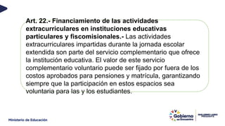 Art. 22.- Financiamiento de las actividades
extracurriculares en instituciones educativas
particulares y fiscomisionales.- Las actividades
extracurriculares impartidas durante la jornada escolar
extendida son parte del servicio complementario que ofrece
la institución educativa. El valor de este servicio
complementario voluntario puede ser fijado por fuera de los
costos aprobados para pensiones y matrícula, garantizando
siempre que la participación en estos espacios sea
voluntaria para las y los estudiantes.
 