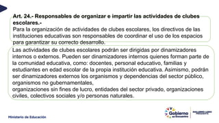 Art. 24.- Responsables de organizar e impartir las actividades de clubes
escolares.-
Para la organización de actividades de clubes escolares, los directivos de las
instituciones educativas son responsables de coordinar el uso de los espacios
para garantizar su correcto desarrollo.
Las actividades de clubes escolares podrán ser dirigidas por dinamizadores
internos o externos. Pueden ser dinamizadores internos quienes forman parte de
la comunidad educativa, como: docentes, personal educativo, familias y
estudiantes en edad escolar de la propia institución educativa. Asimismo, podrán
ser dinamizadores externos los organismos y dependencias del sector público,
organismos no gubernamentales,
organizaciones sin fines de lucro, entidades del sector privado, organizaciones
civiles, colectivos sociales y/o personas naturales.
 