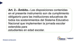 Art. 2.- Ámbito.- Las disposiciones contenidas
en el presente instrumento son de cumplimiento
obligatorio para las instituciones educativas de
todos los sostenimientos del Sistema Educativo
Nacional que implementen la jornada escolar
extendida para
estudiantes en edad escolar.
 