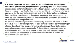 Art. 34.- Actividades del servicio de apoyo a la familia en instituciones
educativas particulares, fiscomisionales y municipales.- Las instituciones
educativas de sostenimientos particulares, fiscomisionales y municipales podrán
llegar a un acuerdo con las familias sobre la provisión de servicios voluntarios de
apoyo a la familia, cuando lo consideren pertinente. Definirán los requisitos de
funcionamiento de este servicio de manera autónoma, pero garantizando los
derechos y protección integral de las y los estudiantes durante su permanencia
en estos servicios complementarios.
La institución educativa particular, fiscomisional y municipal informará al Distrito
Educativo cuando hayan implementado este servicio y podrán definir el cobro por
el costo de este servicio complementario y voluntario, por fuera de los costos
aprobados para pensiones y matrícula. En las instituciones educativas de los
sostenimientos particular, fiscomisional y municipal, serán las autoridades
institucionales las que tendrán la potestad de autorizar o no el uso de las
instalaciones para este servicio.
 