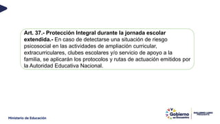 Art. 37.- Protección Integral durante la jornada escolar
extendida.- En caso de detectarse una situación de riesgo
psicosocial en las actividades de ampliación curricular,
extracurriculares, clubes escolares y/o servicio de apoyo a la
familia, se aplicarán los protocolos y rutas de actuación emitidos por
la Autoridad Educativa Nacional.
 