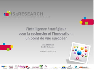 L’Intelligence Stratégique
pour la recherche et l’innovation :
un point de vue européen
Michel POIREAU
C.E. DG Recherche
Bruxelles, 9 octobre 2014
 