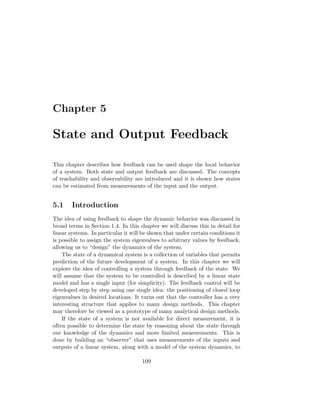 Chapter 5
State and Output Feedback
This chapter describes how feedback can be used shape the local behavior
of a system. Both state and output feedback are discussed. The concepts
of reachability and observability are introduced and it is shown how states
can be estimated from measurements of the input and the output.
5.1 Introduction
The idea of using feedback to shape the dynamic behavior was discussed in
broad terms in Section 1.4. In this chapter we will discuss this in detail for
linear systems. In particular it will be shown that under certain conditions it
is possible to assign the system eigenvalues to arbitrary values by feedback,
allowing us to “design” the dynamics of the system.
The state of a dynamical system is a collection of variables that permits
prediction of the future development of a system. In this chapter we will
explore the idea of controlling a system through feedback of the state. We
will assume that the system to be controlled is described by a linear state
model and has a single input (for simplicity). The feedback control will be
developed step by step using one single idea: the positioning of closed loop
eigenvalues in desired locations. It turns out that the controller has a very
interesting structure that applies to many design methods. This chapter
may therefore be viewed as a prototype of many analytical design methods.
If the state of a system is not available for direct measurement, it is
often possible to determine the state by reasoning about the state through
our knowledge of the dynamics and more limited measurements. This is
done by building an “observer” that uses measurements of the inputs and
outputs of a linear system, along with a model of the system dynamics, to
109
 