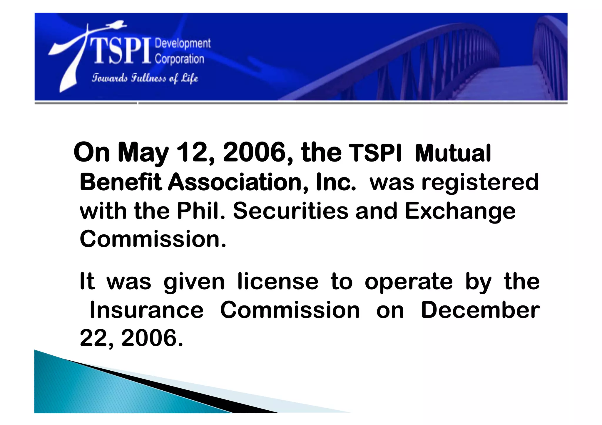 On May 12, 2006, the TSPI Mutual
Benefit Association, Inc. was registered
with the Phil. Securities and Exchange
Commission.
It was given license to operate by the
 Insurance Commission on December
22, 2006.
 