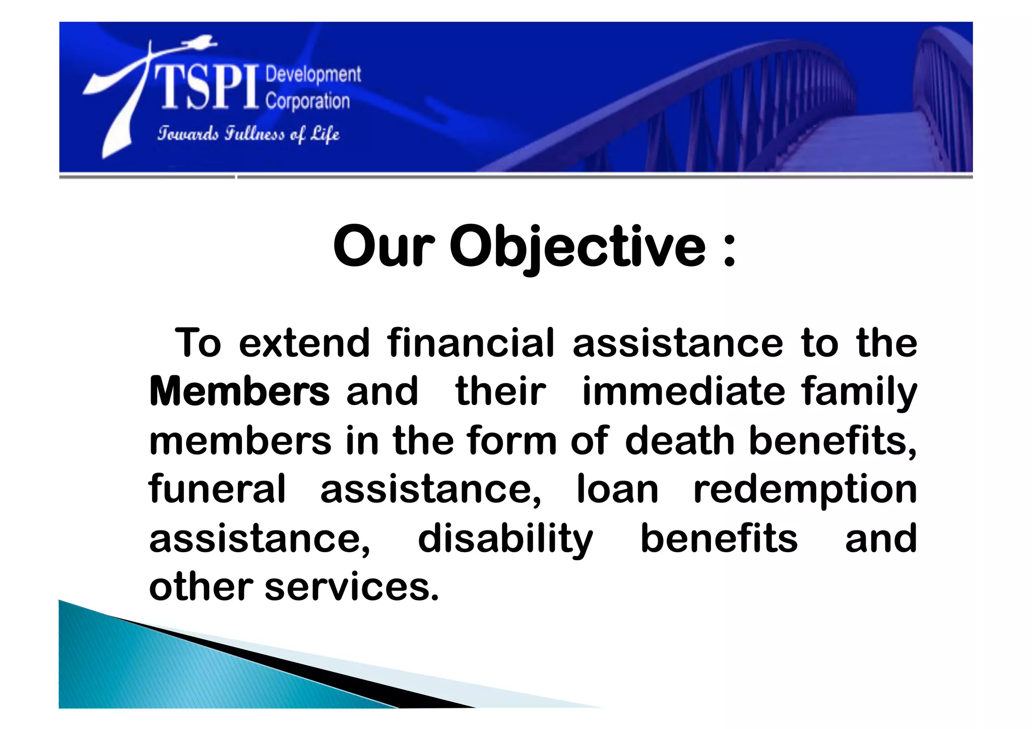 Our Objective :
  To extend financial assistance to the
Members and their immediate family
members in the form of death benefits,
funeral assistance, loan redemption
assistance, disability benefits and
other services.
 