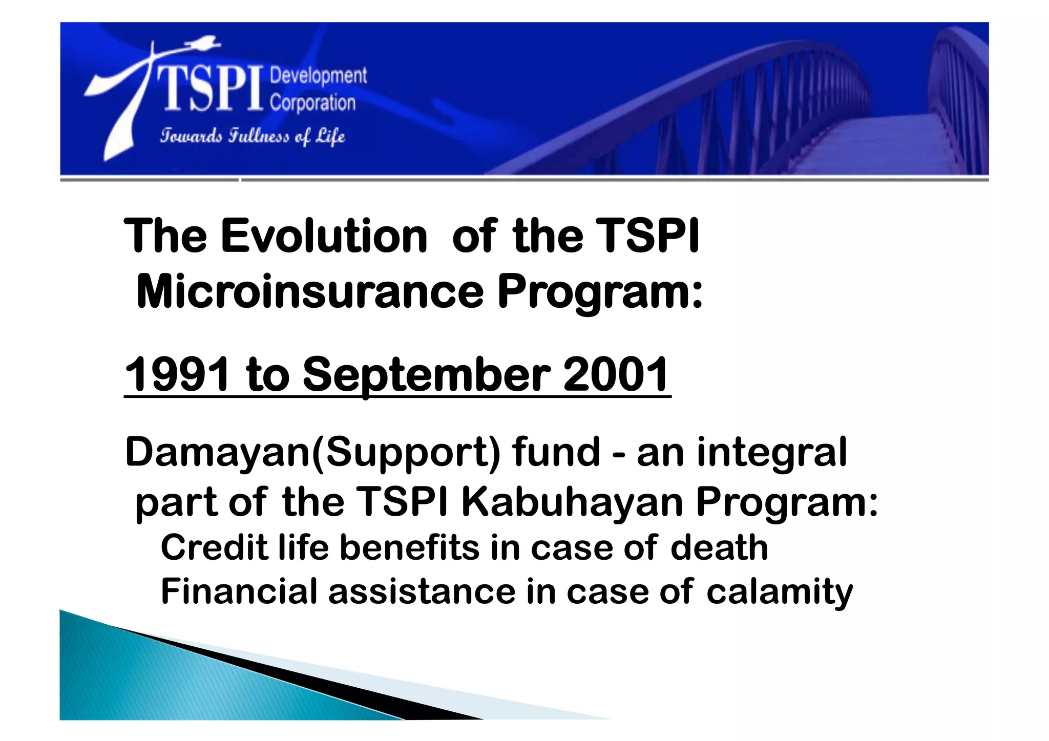 The Evolution of the TSPI
Microinsurance Program:
1991 to September 2001
Damayan(Support) fund - an integral
part of the TSPI Kabuhayan Program:
 Credit life benefits in case of death
 Financial assistance in case of calamity
 