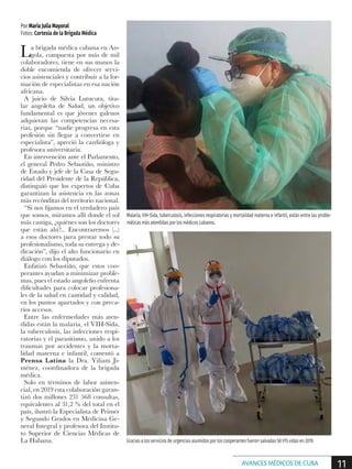 La brigada médica cubana en An-
gola, compuesta por más de mil
colaboradores, tiene en sus manos la
doble encomienda de ofrecer servi-
cios asistenciales y contribuir a la for-
mación de especialistas en esa nación
africana.
A juicio de Silvia Lutucuta, titu-
lar angoleña de Salud, un objetivo
fundamental es que jóvenes galenos
adquieran las competencias necesa-
rias, porque “nadie progresa en esta
profesión sin llegar a convertirse en
especialista”, apreció la cardióloga y
profesora universitaria.
En intervención ante el Parlamento,
el general Pedro Sebastião, ministro
de Estado y jefe de la Casa de Segu-
ridad del Presidente de la República,
distinguió que los expertos de Cuba
garantizan la asistencia en las zonas
más recónditas del territorio nacional.
“Si nos fijamos en el verdadero país
que somos, miramos allí donde el sol
más castiga, ¿quiénes son los doctores
que están ahí?... Encontraremos (...)
a esos doctores para prestar todo su
profesionalismo, toda su entrega y de-
dicación”, dijo el alto funcionario en
diálogo con los diputados.
Enfatizó Sebastião, que estos coo-
perantes ayudan a minimizar proble-
mas, pues el estado angoleño enfrenta
dificultades para colocar profesiona-
les de la salud en cantidad y calidad,
en los puntos apartados y con preca-
rios accesos.
Entre las enfermedades más aten-
didas están la malaria, el VIH-Sida,
la tuberculosis, las infecciones respi-
ratorias y el parasitismo, unido a los
traumas por accidentes y la morta-
lidad materna e infantil, comentó a
Prensa Latina la Dra. Yiliam Ji-
ménez, coordinadora de la brigada
médica.
Solo en términos de labor asisten-
cial, en 2019 esta colaboración garan-
tizó dos millones 231 568 consultas,
equivalentes al 31,2 % del total en el
país, ilustró la Especialista de Primer
y Segundo Grados en Medicina Ge-
neral Integral y profesora del Institu-
to Superior de Ciencias Médicas de
La Habana.
Por María Julia Mayoral
Fotos: Cortesía de la Brigada Médica
Malaria, VIH-Sida, tuberculosis, infecciones respiratorias y mortalidad materna e infantil, están entre las proble-
máticas más atendidas por los médicos cubanos.
Gracias a los servicios de urgencias asumidos por los cooperantes fueron salvadas 58 915 vidas en 2019.
11AVANCES MÉDICOS DE CUBA
 